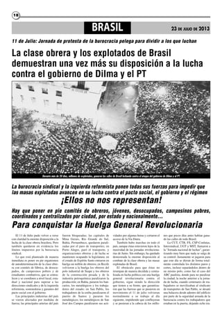 1818
El 11 de Julio pudo volver a verse
con claridad la enorme disposición a la
lucha de la clase obrera brasilera. Pero
también quedaron en evidencia los
límites impuestos por la burocracia
sindical.
Lo que está planteado de manera
inmediata es poner en pie organismos
de autodeterminación de la clase obre-
ra con comités de fábrica, de desocu-
pados, de campesinos pobres y de
estudiantes combativos, que se centra-
licen y se coordinen a nivel local, esta-
dual y nacional para superar a las
direcciones sindicales y de la izquierda
reformista, sostenedoras y garantes del
pacto social con el gobierno.
Las principales industrias del país
se vieron afectadas por medidas de
fuerza; las principales arterias del país
fueron bloqueadas; las capitales de
Mina Gerais, Rio Grande do Sul,
Bahía, Pernambuco, quedaron parali-
zadas por el paro de transportes; en
Porto Alegre, paró el transporte, y
organizaciones obreras y de lucha se
mantienen ocupando la legislatura; en
el estado de Espíritu Santo entraron en
huelga un millón de obreros; en Recife
volvieron a la huelga los obreros del
polo industrial de Suape y los obreros
de la construcción pesada y de la
industria petroquímica paralizaron la
producción; en Bahía, pararon los ban-
carios, los metalúrgicos y los trabaja-
dores del estado; en San Pablo, los
trabajadores de la estiba paralizaron el
puerto de Santos y pararon los
metalúrgicos; los metalúrgicos de San
José dos Campos paralizaron sus acti-
vidades por algunas horas y cortaron el
acceso de la Via Dutra.
También hubo marchas en todo el
país, aunque éstas estuvieron lejos de la
masividad de las jornadas revoluciona-
rias de Junio. Sin embargo, ha quedado
demostrada la enorme disposición al
combate de la clase obrera y las masas
explotadas de Brasil.
El obstáculo para que éstas no
irrumpan de manera decidida y centra-
lizada en lucha política con una huelga
general revolucionaria contra el
gobierno, sigue siendo la dirección
que tienen a su frente, que garantiza-
ron que las fuerzas que se pusieron en
movimiento el 11 de julio volvieran
normalmente a su trabajo al día
siguiente, impidiendo que confluyeran
y se pusieran a la cabeza de los millo-
nes que pocos días antes habían gana-
do las calles de todo Brasil.
La CUT, CTB, FS, CSP-Conlutas,
Intersindical, UGT y MST, llamaron a
la "Jornada nacional de luchas", garan-
tizando muy bien que nada se salga de
su control. Justamente se jugaron para
que este día se dieran de forma total-
mente controlada los distintos paros y
cortes, incluso separándolos dentro de
un mismo polo, como fue el caso del
ABC paulista, donde para no paralizar
la ciudad, la noche anterior a la jorna-
da de lucha, cuando centenares de tra-
bajadores se movilizaban al sindicato
de transportes de San Pablo, se desató
una balacera desde adentro del edificio
por parte de la seguridad armada de la
burocracia contra los trabajadores que
estaban en la puerta, dejando ocho tra-
11 de Julio: Jornada de protesta de la burocracia pelega para dividir a los que luchan
BRASIL 23 DE JULIO DE 2013
La burocracia sindical y la izquierda reformista ponen todas sus fuerzas para impedir que
las masas explotadas avancen en su lucha contra el pacto social, el gobierno y el régimen
¡Ellos no nos representan!
Hay que poner en pie comités de obreros, jóvenes, desocupados, campesinos pobres,
coordinados y centralizados por ciudad, por estado y nacionalmente...
Para conquistar la Huelga General Revolucionaria
La clase obrera y los explotados de Brasil
demuestran una vez más su disposición a la lucha
contra el gobierno de Dilma y el PT
Durante más de 20 días, millones de explotados, ganaron las calles de Brasil luchando contra el ataque del gobierno de Dilma y el PT
 
