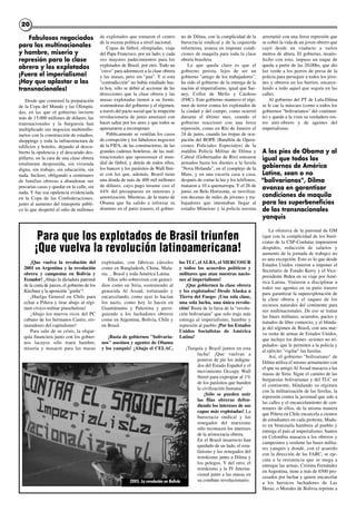 Fabulosos negociados
para las multinacionales
y hambre, miseria y
represión para la clase
obrera y los explotados
¡Fuera el imperialismo!
¡Hay que aplastar a las
transnacionales!
Desde que comenzó la preparación
de la Copa del Mundo y las Olimpía-
das, en las que el gobierno invierte
más de 15.000 millones de dólares, las
transnacionales y la burguesía han
multiplicado sus negocios multimillo-
narios con la construcción de estadios,
shoppings y toda la infraestructura de
edificios y hoteles, dejando al descu-
bierto la opulencia y el descarado des-
pilfarro, en la cara de una clase obrera
totalmente desposeída, sin vivienda
digna, sin trabajo, sin educación, sin
nada. Incluso, obligando a centenares
de familias obreras a abandonar sus
precarias casas y quedar en la calle, sin
nada. Y fue esa opulencia evidenciada
en la Copa de las Confederaciones,
junto al aumento del transporte públi-
co lo que despertó el odio de millones
de explotados que tomaron el centro
de la escena política a nivel nacional.
Copas de fútbol, olimpíadas, viaje
del Papa Francisco, por un lado; y cada
vez mayores padecimientos para los
explotados de Brasil, por otro. Todo un
"circo" para adormecer a la clase obrera
y las masas, pero sin "pan". Y si esta
"contradicción" no había estallado has-
ta hoy, sólo se debió al accionar de las
direcciones que la clase obrera y las
masas explotadas tienen a su frente,
sostenedoras del gobierno y el régimen,
a través del pacto social que la irrupción
revolucionaria de junio amenazó con
hacer saltar por los aires y que todos se
apresuraron a recomponer.
Públicamente se ventilan los casos
de corrupción y los fabulosos negocios
de la FIFA, de las constructoras, de las
grandes cadenas hoteleras, de las mul-
tinacionales que sponsorean el mun-
dial de fútbol, y detrás de todos ellos,
los bancos y los parásitos de Wall Stre-
et con los que, además, Brasil tiene
una deuda de más de 400 mil millones
de dólares, cuyo pago insume casi el
44% del presupuesto en intereses y
amortización. Mientras, de la mano de
Obama que ha salido a reforzar su
dominio en el patio trasero, el gobier-
no de Dilma, con la complicidad de la
burocracia sindical y de la izquierda
reformista, avanza en imponer condi-
ciones de maquila para toda la clase
obrera brasilera.
Lo que queda claro es que el
gobierno petista, lejos de ser un
gobierno "amigo de los trabajadores",
ha sido el gobierno de la entrega de la
nación al imperialismo, igual que Sar-
ney, Collor de Mello y Cardoso
(FHC). Este gobierno mantuvo el régi-
men de terror contra los explotados de
la ciudad y del campo, como ocurrió
durante el último mes, cuando el
gobierno reaccionó con una feroz
represión, como en Río de Janeiro el
24 de junio, cuando las tropas de ocu-
pación del BOPE (Batallón de Opera-
ciones Policiales Especiales) de la
maldita Policía Militar de Dilma y
Cabral (Gobernador de Río) entraron
armados hasta los dientes a la favela
"Nova Holanda", en el complejo de la
Mare, y en una cacería casa a casa,
después de cortar la luz y los teléfonos,
mataron a 10 a quemarropa. Y el 26 de
junio, en Belo Horizonte, se moviliza-
ron decenas de miles de jóvenes y tra-
bajadores que intentaban llegar al
estadio Mineirao y la policía asesina
arremetió con una feroz represión que
se cobró la vida de un joven obrero que
cayó desde un viaducto a varios
metros de altura. El gobierno, insatis-
fecho con esto, impuso un toque de
queda a partir de las 20,00hs, que dio
luz verde a los perros de presa de la
policía para perseguir a todos los jóve-
nes y obreros en los barrios, encarce-
lando a todo aquel que seguía en las
calles.
Al gobierno del PT de Lula-Dilma
se le cae la máscara (como a todos los
gobiernos "bolivarianos" del continen-
te) y queda a la vista su verdadero ros-
tro anti-obrero y de agentes del
imperialismo.
A los pies de Obama y al
igual que todos los
gobiernos de América
Latina, sean o no
"bolivarianos", Dilma
avanza en garantizar
condiciones de maquila
para los superbeneficios
de las transnacionales
yanquis
La ofensiva de la patronal de GM
(que con la complicidad de los buró-
cratas de la CSP-Conlutas impusieron
despidos, reducción de salarios y
aumento de la jornada de trabajo) no
es una excepción. Esto es lo que desde
Estados Unidos vinieron a imponer el
Secretario de Estado Kerry y el Vice-
presidente Biden en su viaje por Amé-
rica Latina. Vinieron a disciplinar a
todos sus agentes en su patio trasero
para garantizar la superexplotación de
la clase obrera y el saqueo de los
recursos naturales del continente para
sus multinacionales. De eso se tratan
las bases militares, acuerdos, pactos y
tratados de libre comercio, y el blinda-
je del régimen de Brasil, con una nue-
va venta de armas de Estados Unidos,
que incluye los drones -aviones no tri-
pulados- que le permiten a la policía y
al ejército "vigilar" las favelas.
Así, el gobierno "bolivariano" de
Dilma utiliza el mismo armamento con
el que su amigo Al Assad masacra a las
masas de Siria. Sigue el camino de las
burguesías bolivarianas y del TLC en
el continente, blindando su régimen
con la militarización de las favelas, la
represión contra la juventud que sale a
las calles y el encarcelamiento de cen-
tenares de ellos, de la misma manera
que Piñera en Chile encarcela a cientos
de estudiantes en cada protesta; Madu-
ro en Venezuela hambrea al pueblo y
entrega el país al imperialismo; Santos
en Colombia masacra a los obreros y
campesinos y sostiene las bases milita-
res yanquis y donde, con el acuerdo
con la dirección de las FARC, se eje-
cuta a la resistencia que se niega a
entregar las armas; Cristina Fernández
en Argentina, tiene a más de 6500 pro-
cesados por luchar y quiere encarcelar
a los heroicos luchadores de Las
Heras; o Morales de Bolivia reprime a
2020
¡Que vuelva la revolución del
2001 en Argentina y la revolución
obrera y campesina en Bolivia y
Ecuador! ¡Abajo la dictadura patronal
de la casta de jueces, el gobierno de los
Kirchner y la aposición "gorila"!
¡Huelga General en Chile para
echar a Piñera y tirar abajo al régi-
men cívico-militar pinochetista!
¡Abajo los nuevos ricos del PC
cubano de los hermanos Castro, res-
tauradores del capitalismo!
Para salir de su crisis, la oligar-
quía financiera junto con los gobier-
nos lacayos sólo traen hambre,
miseria y masacre para las masas
explotadas, con fábricas cárceles
como en Bangladesh, China, Mala-
sia… Brasil y toda América Latina.
Ellos sólo sobreviven con genoci-
dios como en Siria, sosteniendo al
genocida Al Assad; torturando y
encarcelando, como ayer lo hacían
los nazis, como hoy lo hacen en
Guantánamo y Palestina y persi-
guiendo a los luchadores obreros
como en Argentina, Bolivia, Chile y
en Brasil.
¡Basta de gobiernos "bolivaria-
nos" asesinos y agentes de Obama
y los yanquis! ¡Abajo el CELAC,
los TLC, el ALBA, el MERCOSUR
y todos los acuerdos políticos y
militares que atan nuestras nacio-
nes al imperialismo!
¡Que gobiernen la clase obrera
y los explotados! Desde Alaska a
Tierra del Fuego: ¡Una sola clase,
una sola lucha, una única revolu-
ción! Basta de la farsa de la "revolu-
ción bolivariana" que solo trajo más
entrega al imperialismo, hambre y
represión al pueblo ¡Por los Estados
Unidos Socialistas de América
Latina!
¡Turquía y Brasil juntos en esta
lucha! ¡Que vuelvan a
ponerse de pie los indigna-
dos del Estado Español y el
movimiento Occupy Wall
Street para expropiar al 1%
de los parásitos que hunden
la civilización humana!
¡Sólo se pueden unir
las filas obreras defen-
diendo los intereses de sus
capas más explotadas! La
burocracia sindical y los
renegados del marxismo
sólo reconocen los intereses
de la aristocracia obrera.
En el Brasil insurrecto han
quedado de un lado, el esta-
linismo y los renegados del
trotskismo junto a Dilma y
los pelegos. Y del otro, el
trotskismo y la IV Interna-
cional junto a las masas en
su combate revolucionario.
Para que los explotados de Brasil triunfen
¡Que vuelva la revolución latinoamericana!
2005. La revolución en Bolivia
 