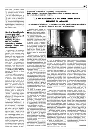 2121
sangre y fuego a los obreros y campe-
sinos pobres y ahora quiere encarcelar
a los mineros de Huanuni por luchar
en la última huelga general.
En todos estos países rigen las
"leyes antiterroristas" dictadas por la
Casa Blanca, con las que se busca dis-
ciplinar y escarmentar a la clase obrera
y las masas explotadas que salen a la
lucha, para imponer condiciones de
maquila y redoblar la superexplotación
y el saqueo de las naciones en todo el
patio trasero de EEUU.
¡Queda al descubierto la
verdadera cara del
gobierno bolivariano del
PT de Lula-Dilma!
¡"Orden y Progreso"
para los parásitos
capitalistas; y hambre,
represión y muerte para
los explotados!
El imperialismo y sus socios meno-
res de Brasil, ya han lanzaron su ofen-
siva contra la clase obrera y las masas.
Quieren imponer condiciones de
maquila, como las de Bangladesh don-
de los obreros ganan 38 dólares por
mes (1,25 dólares por día) y donde el
derrumbe de un edificio el 24 de abril
costara la vida a 1147 trabajadores en
la ciudad de Ashulia. En ese edificio
funcionaban varias fábricas textiles
que producen para multinacionales
imperialistas (como H&M, Walmart,
El Corte Inglés, Mango, Primark,
Benetton, Bon Marche, Joe Fresh
entre muchas).
El gobierno de Dilma busca garan-
tizar esas mismas condiciones de supe-
rexplotación y saqueo para conseguir
las inversiones que le garanticen a la
burguesía nativa una tajada de las
superganancias. Para ello el ataque va
dirigido contra el conjunto de la clase
obrera y los explotados, incluso sus
capas más altas como es el caso de los
trabajadores de GM. Sometimiento de
la clase obrera a sus verdugos, a la
esclavitud laboral en producción de
maquilas, el de la masacre en el campo
y la ciudad y la entrega de la nación al
imperialismo. ¡Este es el "socialismo
de mercado" y el "socialismo del siglo
XXI" de los bolivarianos!
¡Este es el verdadero Brasil! El Bra-
sil del "Orden y Progreso" para las
transnacionales imperialistas y la
patronal esclavista y el de la miseria
para los explotados. El Brasil donde
sólo se reparten miseria, palos, repre-
sión, muerte y cárcel a los luchadores
obreros y juveniles. El de la militariza-
ción de los morros y favelas; el de 60
millones de obreros sin futuro ni dere-
chos; el Brasil donde solamente el 20%
tiene casa y el 80% vive hacinado en
favelas, quedando a merced de las ban-
das parapoliciales de las llamadas
"milicias" y las bandas de narcotrafi-
cantes; el Brasil de los millones de
esclavos que no entran en ningún sindi-
cato, que no tienen salud, educación, ni
vivienda ¡Todo lo demás es una farsa!
E
sta última semana quedó en evi-
dencia que la contraofensiva de
masas contra el ataque del gobier-
no de Dilma, agente de las transnacio-
nales imperialistas, sigue viva.
El miércoles 17, las protestas prota-
gonizadas principalmente por jóvenes
explotados de la ciudad de Río de Janei-
ro, frente a la casa del gobernador Sér-
gio Cabral en el Leblón y en Ipanema,
área burguesa de la zona sur, demostra-
ron que las demandas levantadas desde
las primeras protestas en Junio no fue-
ron satisfechas, y siguen siendo reivin-
dicadas de forma activa en las calles,
también contra el gobierno antiobrero,
represor y asesino de Sérgio Cabral
(PMDB).
Eso sucede a pesar y en contra de las
direcciones. Aunque éstas se hayan arti-
culado para intentar controlar y desviar el
movimiento de masas a nivel nacional
como sucedió en la jornada del 11 de
julio, y ahora, con la preparación del “Día
Nacional de Paralizaciones” convocado
por las centrales sindicales para el 30 de
agosto, no consiguieron parar los levan-
tamientos de la juventud que reclama por
todo lo que se les niega.
En Victoria, capital de Espirito Santo,
el día 19 de julio hubo enfrentamientos
con la policía que duraron cerca de 11
horas. La manifestación había comenza-
do frente a la Asamblea Legislativa y ter-
minó frente a la Secretaría de Hacienda.
Las reivindicaciones levantadas eran:
contra el cobro de peaje (que ya había
sido reducido de R$ 1,90 a R$ 0,80 la
semana anterior como producto de las
movilizaciones en las calles), boleto gra-
tuito y reactivación del sistema acuavia-
rio de transporte.
El mismo día, en Natal, también
hubo enfrentamientos del grupo Revolta
Busão, que reivindica la reducción de la
tarifa, auditoría externa y pública, hecha
en el sindicato de las empresas de
transporte urbano de pasajeros
(SETURN). En estos enfrentamientos
fueron presos 4 manifestantes. Uno de
ellos de 15 años, que había apuntado
con una linternita láser a un helicóptero
del SSP-RN (Secretaría de Seguridad
Pública del Río Grande del Norte).
En Porto Alegre, la Cámara Munici-
pal estuvo ocupada durante 8 días, con
hasta 400 manifestantes participando
de la ocupación. Las organizaciones del
Bloque de Lucha por el Transporte
Público, que estaba al frente de la ocu-
pación reclamaban pase libre para estu-
diantes y desocupados y apertura de las
planillas de costos de las empresas de
transportes colectivos.
Indudablemente, la juventud y los
explotados mantienen su ofensiva con-
tra el gobierno, la patronal esclavista y
el imperialismo. Incluso, el primer día
de la visita del Papa a Brasil (es decir,
parte del circo de la burguesía para
embriagar a las masas con fútbol e
incienso) se desarrollaron movilizacio-
nes de vanguardia contra el ataque del
gobierno. Sin embargo, es un hecho que
estas poderosas movilizaciones de
masas que se desarrollaron a pesar y en
contra de las direcciones que la clase
obrera tiene al frente de sus organiza-
ciones, chocan con el límite del carácter
espontáneo de las mismas, que empieza
a expresarse en su carácter local y aisla-
do. Eso es así por el rol jugado por las
burocracias pelegas y las direcciones
reformistas. Éstos, se colocan así en
una de las puntas de la soga con la que
se quiere estrangular el proceso de
lucha de los explotados por sus justas
demandas.
En la otra punta de esa misma soga,
está la burguesía, que asentada en la
acción de aquellas direcciones, centrali-
zan el peso de las instituciones del estado
para avanzar en un plan de conjunto que
impida que el combate de esos bastiones
de lucha que mantienen viva la llama de
la irrupción revolucionaria de la clase
obrera y las masas explotadas de Brasil
vuelva a incendiar la pradera de toda la
nación oprimida por el imperialismo y,
consecuentemente, por todo el continen-
te americano contra los gobiernos antio-
breros y lacayos del imperialismo.
La reunión de la cúpula del Merco-
sur, en la cual todos los presidentes allí
reunidos dieron su apoyo incondicional
al gobierno de Dilma (dejando de lado,
deliberadamente, las diferencias que se
mantenían entre los distintos países con
respecto al comercio entre los mismos)
no fue más que expresión de ello.
Hoy, concentran sus fuerzas en la
visita del Papa durante la Jornada Mun-
dial de la Juventud, que tiene como
objetivo central reforzar el peso de la
iglesia, institución contrarrevolucionaria
por excelencia e históricamente defen-
sora de las clases dominantes, como un
organismo para combatir los levanta-
mientos de la vanguardia en Río de
Janeiro y en todo Brasil. Es con el Papa
Francisco, el Papa popular y humilde (el
mismo agente que durante la dictadura
militar en Argentina entregaba a lo
mejor de la vanguardia obrera y juvenil a
la tortura, la desaparición y la muerte)
que hoy la burguesía y el imperialismo
buscan terminar de desviar, expropiar y
aplastar el levantamiento revolucionario
de la juventud y las masas explotadas de
Brasil. Es la misma iglesia que con la
Pastoral Obrera, entregara, junto al PT y
la burocracia pelega los combates de los
comités de fábrica a fines de la década
del 70. Es la que entregó junto a las
direcciones colaboracionistas de los
campesinos pobres como el MST, a
nuestros hermanos del campo a la feroz
represión y genocidio por parte de los
pistoleros fascistas de los fazendeiros.
Hoy, esa misma iglesia católica con-
centra sus fuerzas en la “juventud”. Es
que es la juventud “sin futuro” la que
enciende la llama de la lucha desde Gre-
cia hasta Brasil, pasando por Túnez, Chi-
le, Turquía, etc…, contra la miseria y la
superexplotación. Es contra esta realidad
que se levanta el Encuentro de la Juven-
tud de la reaccionaria iglesia católica. No
faltarán las reuniones del Papa con Dilma
y los gobernadores, ni los llamados a la
“paz”, a la “fraternidad”, a la “humildad”,
etc., etc., etc…, como parte del engaño
que pueda dar una salida a la situación
que hoy le quita el sueño a los parásitos
imperialistas que saquean la nación, a
sus socios menores de la patronal escla-
vista y a los políticos patronales que
administran sus negocios.
CORRESPONSAL
Después de la “jornada de lucha” convocada por la burocracia sindical…
EN RÍO DE JANEIRO, PORTO ALEGRE, ESPIRITO SANTO Y NATAL, LA VANGUARDIA DEMUESTRA
QUE LA LUCHA DE LOS EXPLOTADOS SIGUE VIVA
LOS JÓVENES EXPLOTADOS Y LA CLASE OBRERA SIGUEN
LUCHANDO EN LAS CALLES
Las masas están dispuestas a luchar por todo a pesar y en contra de la burocracia
sindical, la cúpula del Mercosur y la visita del Papa
Las masas brasileñas en Itamaray, en pie de guerra contra Dilma
 