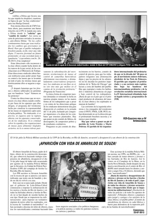 rodillas a Dilma que hiciera una
ley que impida los despidos), mantiene
su lógica de que "no hay condiciones"
para una Huelga General.
Esta misma dirección de CSP-Con-
lutas ahora, para mantener una buena
relación con el PT, le manda una carta
a Dilma donde le "solicita" que
"cambie de rumbo". Así cierra su
carta de peticiones enviada a la asesina
y anti-obrera Dilma: "En las calles
continuaremos hasta que sean realiza-
dos los cambios que precisamos en
Brasil. Para que el pueblo trabajador
brasilero pueda, en fin, tener una vida
digna. Y nuestra juventud un futuro
prometedor, en una sociedad justa e
igualitaria." (cspconlutas.com.br, 26-
06-2013) ¡Una vergüenza!
Estas direcciones sólo reconocen a
la clase obrera cuando lucha dentro de
los marcos de la paz social, de las con-
ciliaciones en el Ministerio de Trabajo.
Estas direcciones sindicales ahora bus-
can reubicarse para poder poner bajo
su control a las masas que se levantan
en todo el país, las mismas masas que
históricamente ellos se negaron a orga-
nizar.
¡Y después lamentan que los jóve-
nes y obreros sublevados no permitan
que sus banderas "rojas" flameen en
las protestas!
Contra las direcciones que no reco-
nocen a la clase obrera cuando comba-
te por fuera de los aparatos que ellas
dirigen, el programa del trotskismo
lucha por canalizar la espontaneidad
de las masas en organismos aptos para
la lucha política: "No titubeando, si es
preciso, ni siquiera ante la ruptura
abierta con los aparatos conservado-
res de los sindicatos. Si es criminal
volver la espalda a las organizaciones
de masas para alimentar tinglados
sectarios, no lo es menos tolerar pasi-
vamente la subordinación del movi-
miento revolucionario de masas al
control de camarillas burocráticas
abiertamente reaccionarias, o disimu-
ladamente conservadoras (progresis-
tas). Los sindicatos no son fines en sí,
no son sino más que medios en el
camino de la revolución proletaria."
(Programa de Transición)
La única forma de conquistar nues-
tras demandas es tomando la lucha en
nuestras propias manos; en las manos
firmes de los trabajadores que a pesar
y en contra de las direcciones pelegas
de los sindicatos demostraron una gran
disposición al combate en la jornada
del 11 de julio, luchando por conquis-
tar organismos a la altura de los com-
bates que tenemos planteados. Hay
que poner en pie comités de fábrica, de
desocupados, de campesinos pobres y
de estudiantes combativos.
Pongamos en pie comités de abas-
tecimiento en los barrios, comités de
control de precios, para que los traba-
jadores tengamos una alimentación
digna y que los precios de los alimen-
tos no los decidan los parásitos impe-
rialistas de la "Bolsa de Chicago" que
lucran a costa del hambre del pueblo.
Hay que expropiar a todos los latifun-
dios e industrias alimenticias sin pago
y bajo control de los trabajadores.
¡Basta de que en el país que es el prin-
cipal productor de alimentos del mun-
do, la clase obrera y los explotados se
mueran de hambre!
Las corrientes de la izquierda refor-
mista y los renegados del trotskismo
como el PSTU, PSOL, LER, PCO, etc.
han demostrado no ser la dirección que
el proletariado brasilero necesita y se
merece para triunfar.
Hay que volver a poner en pie el
partido de León Trotsky y Mario
Pedroza. El partido de los organiza-
dores internacionales del proletaria-
do que en la década del ’40 puso en
pie al movimiento minero boliviano,
alrededor de las Tesis de Pulacayo.
El partido que organice al proleta-
riado y a sus sectores más explota-
dos bajo las banderas del
internacionalismo proletario y de la
revolución socialista internacional:
La IV Internacional refundada, bajo
su legado teórico y programático de
1938.
FLTI-COLECTIVO POR LA IV
INTERNACIONAL
2424
Reunión de toda la cupula de la burocracia sindical brasilera -incluido Zé Maria del CSP-CONLUTAS (y dirigente PSTU)- con Dilma Rouseff
El obrero Amarildo de Souza, padre de 6
hijos, obrero de la construcción desocupa-
do, que sobrevivía haciendo trabajos tem-
porarios de albañilería, desapareció el día
14 de julio luego de haber sido secuestrado
por agentes de la maldita Policía Militar
que lo llevaron a la Unidad de Policía Paci-
ficadora (UPP) del complejo de favelas La
Rocinha (Río de Janeiro).
Los PM asesinos se llevaron Amarildo
con la excusa de que se parecía a un narco-
traficante, que tenía cara de bandido y des-
de ese día no volvió a su casa.
Este caso no es para nada aislado. Desde
que el gobierno de Lula-Dilma-Cabral
comenzaron a imponer la militarización de
los morros y favelas de Río de Janeiro y en
todas las barriadas obreras y favelas de Bra-
sil, no se han dejado de suceder hechos de
este tipo. Desde que se impusieron las mili-
tarizaciones –para imponer un verdadero
régimen de terror sobre los explotados, con
la excusa de “combatir el narcotráfico”- se
han asesinado a decenas de miles de obreros, mien-
tras los narcotraficantes continúan haciendo fabu-
losos negocios asociados a los políticos burgueses,
a la policía asesina y a todos los patrones esclavis-
tas cariocas y paulistas.
Este accionar de la maldita Policía Mili-
tar asesina, sus UPPs, sus BOPEs, etc…, se
han cansado de matar obreros y jóvenes e
las barriadas de Río de Janeiro. Así lo
vimos en el Complejo de la Mare, en la
favela Nova Holanda, donde después de una
masiva movilización en el centro de Río, el
BOPE entró armado hasta los dientes y ase-
sinó a sangre fría a 10 obreros, diciendo que
eran “narcotraficantes”.
¡Basta de muertes y desapariciones de
obreros y jóvenes en los barrios y favelas
de Río de Janeiro y de todo el país! ¡Apa-
rición con vida de Amarildo de Souza y
de todos los obreros y jóvenes secuestra-
dos y desaparecidos desde que se impu-
sieron las militarizaciones! ¡Disolución de
todas las policías y de todos los aparatos de
represión! ¡Tribunales obreros y populares
para juzgar y castigar a los asesinos de la
clase obrera y el pueblo pobre! ¡Comités de
autodefensa de obreros en cada fábrica y
barrio para defenderse de la represión poli-
cial y de las bandas de narcotraficantes!
CORRESPONSAL
22-07-2013
El 14 de julio la Policía Militar asesina de la UPP de la Rocinha, en Río de Janeiro, secuestró y desapareció a un obrero de la construcción
¡APARICIÓN CON VIDA DE AMARILDO DE SOUZA!
Familia de Amarildo de Souza con un cartel que dice
“¿Dónde está Amarildo?”
 