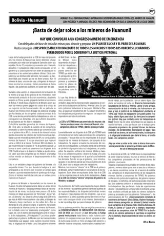 2727
Luego de la huelga general de la COB de mayo del presente
año, los mineros de Huanuni que fueron detenidos y luego
procesados aún están con la espada de Damocles sobre sus
espaldas. De los 22 compañeros procesados solo 4 han sido
absueltos; 3 compañeros están siendo perseguidos por el
gobierno y su justicia patronal con orden de captura por no
presentarse a las audiencias cautelares últimas. Estos com-
pañeros y sus familias están aterrados; han pasado a la clan-
destinidad para impedir que se los lleven presos. Aún 18
mineros de base, una ama de casa y dirigentes de Huanuni
tienen encima los procesos y deben presentarse de forma
regular a las audiencias cautelares, sin poder salir del país.
Sumado a esta cuestión, el empeoramiento de la situación de
la minería y la baja de los precios de los minerales a nivel
internacional producto de la crisis económica y la abierta
recesión en China; ya está golpeando también a los mineros
de Bolivia. Y, desde luego, el gobierno de Morales quiere que
sean los mineros quienes paguen los costos de la crisis y de
sus negocios con las transnacionales. Así, en particular en
Huanuni los mineros vienen de pagar los costos de la huelga
que fue llevada por los dirigentes colaboracionistas de la
COB a una derrota parcial donde los trabajadores no solo no
consiguieron sus demandas, sino que sufrieron descuentos
de sus salarios por los días no trabajados.
En la última asamblea general de los mineros de Huanuni,
del 14 de julio, se discutió la cuestión de los compañeros
procesados y sobre el aumento salarial que concertó la COB
con el gobierno de un 8%. La bronca de los mineros fue muy
grande al escuchar los informes del Control social que plan-
teaban que este miserable aumento del 8% no corría para los
mineros de Huanuni. Y es que anunciaron que Huanuni
sufría un déficit de al menos 2 millones 360 mil dólares; lo
que no permitía dar ni siquiera el 1% de aumento salarial. La
bronca se sumó cuando se presentaron los dirigentes de la
COB: Trujillo al que no lo dejaron ni hablar ya que los mine-
ros saben que estos dirigentes que los llevaron a la huelga
no han movido un dedo por el desprocesamiento de los
compañeros.
Esto es un verdadero ataque del gobierno de Morales a la
vanguardia minera. Y es que, durante la huelga se la pasó
amenazando a los mineros con no poner un centavo para
Huanuni y que esta estaba entrando en quiebra por la huelga.
¡Como si hubiese invertido tan solo sea un centavo como
inversión en Huanuni!
El gobierno de Morales se ha ensañado con los mineros de
Huanuni. Si antes demagógicamente decía ser amigo de los
mineros de Huanuni, y lanzaba promesas falsas de naciona-
lización de las minas; hoy busca meter presos a 18 de los
mineros con falsas acusaciones de “terroristas”, de ser “afi-
nes a la derecha”, etc. Desde la ultima huelga de la COB en la
que más de 4000 mineros salieron a las calles, al bloqueo de
Caihuasi y luego marcharon por las calles de La Paz en
demanda de una jubilación digna; el gobierno ha lanzado
una andanada de infamias contra los mineros de Huanuni,
los ha tratado como los “asalariados privilegiados”, como
vagos, etc. con el objetivo de desprestigiarlos ante el conjun-
to de los trabajadores. ¿“Privilegiados”? Los únicos privile-
giados bajo el gobierno de Morales son las transnacionales
imperialistas que saquean todos nuestros recursos minera-
les y la oligarquía de la Media Luna. Este gobierno sirviente
de Wall Street y la Ban-
ca Morgan busca
escarmentar al conjun-
to de los trabajadores y
a los campesinos
pobres como los del
TIPNIS que están sien-
do perseguidos y otros
procesados por inter-
ponerse y sublevarse
contra los planes de
saqueo del gobierno y
las petroleras como la
Petrobrás. .
Lo que hay detrás de
estos procesos es un
verdadero ataque de las transnacionales saqueadoras al con-
junto de los trabajadores de Bolivia y América Latina. Es que
estos gobiernos bolivarianos le han jurado fidelidad a Oba-
ma y, al igual que los gobiernos del TLC atacan ferozmente a
los trabajadores para garantizar los negocios y el saqueo del
imperialismo en todo el continente.
La COB y la FSTMB tienen que poner todos los recursos y las
fuerzas para desprocesar a los mineros de Huanuni, a los
campesinos pobres del TIPNIS y fabriles presos por luchar
Lamentablemente los dirigentes de la COB y la FSTMB hasta
el momento no han hecho nada concreto por los compañeros
procesados. Y es que ellos son los responsables de la actual
situación de los mineros de Huanuni y del conjunto de los
trabajadores. Se negaron a levantar las demandas del con-
junto de los trabajadores, a unificarlos detrás de la demanda
de jubilación digna para todos los trabajadores y el pueblo
pobre. Se negaron a unificar a los mineros, fabriles y maes-
tros a los campesinos pobres. Llevaron la huelga a los pies
de las mesas de negociación en la que la lucha finalmente
fue derrotada. Por ello es que el gobierno y sus ministros,
apoyado en esa derrota parcial que impuso la dirección de la
COB, lanzó todo su ataque contra los trabajadores.
Mientras, los ministros “obreros” de la COB en el gobierno
de Morales, se han transformado en los carceleros de los tra-
bajadores. Estos deber ser expulsados de las filas de la COB
y de las organizaciones de lucha de los trabajadores. ¡Fuera
de la COB los ministros “obreros” cómplices del gobierno de
Morales y su ataque!
Hoy la dirección de Trujillo quiso lavarse las manos delante
de los mineros y su asamblea general tirándoles la pelota de
las responsabilidades a los dirigentes del sindicato minero
de Huanuni. Estas disputas entre los dirigentes –que se vio
claramente en la última asamblea general de minero en Hua-
nuni- solo consiguen dividir a los mineros, desmoralizar a
su ala izquierda y dejar que pase el ataque del gobierno.
Esto no podemos permitirlo. Hay que exigir la convocatoria a
un CONGRESO MINERO DE EMERGENCIA CON DELEGA-
DOS DE BASE para discutir un plan de lucha y la huelga
general revolucionaria hasta liberar a todos nuestros com-
pañeros. Un congreso minero que discuta y prepare un plan
de lucha para ponerle un freno al ataque del gobierno y
defender nuestras conquistas, nuestro salario, nuestras fuen-
tes de trabajo, por la jubilación y por un salario digno. Que
plante las banderas de lucha por ¡Fuera las transnacionales
saqueadoras de Bolivia y América Latina! ¡Fuera gringos,
nacionalización de toda la minería y los hidrocarburos sin
pago y bajo el control de los trabajadores! ¡Jubilación al
100% para TODOS los trabajadores y el pueblo pobre! ¡Tra-
bajo y salario digno para todos! ¡La tierra para los campesi-
nos pobres! ¡Hay que combatir como los trabajadores de
Brasil! Dinero hay de sobra, se la llevan los que saquean la
nación boliviana y los que lucran con el trabajo ajeno:
¡Impuestos progresivos a las grandes fortunas, las transna-
cionales y los terratenientes! ¡Expropiación sin pago y bajo
control de los obreros, de las transnacionales, los banqueros
y la oligarquía terrateniente para darle la tierra y el credito
barato a los campesinos pobres!
¡Hay que volver a soldar en las calles la alianza obrero-cam-
pesina para derrotar el gobierno y el infame pacto de Mora-
les con la Media Luna fascista!
La dirección de la COB y la FSTMB tienen la responsabilidad
de poner todas las fuerzas y recursos al servicio de liberar a
los compañeros procesados de las persecuciones del
gobierno y sus jueces.
Todas las organizaciones que hablan en nombre de los traba-
jadores y mineros deben poner todo el peso de su influencia
y sus fuerzas, económica, prensa, etc. al servicio de redoblar
una campaña por el desprocesamientos de los trabajadores
mineros, fabriles y campesinos del TIPNIS. No podemos
confiar en esta justicia de los patrones, del gobierno represor
de Morales y en definitiva, de las transnacionales imperialis-
tas. Solo podemos confiar en la solidaridad internacional de
los trabajadores. Hay que llamar a todas las organizaciones
obreras y estudiantiles de lucha de todo el continente a orga-
nizar una lucha unificada por todos los obreros luchadores
presos y procesados por los gobiernos “bolivarianos” y los
administradores del TLC. ¡Desprocesamiento inmediato de
los mineros de Huanuni: Gloria Oblitas, Vladimir Rodríguez y
demás mineros perseguidos por Morales! ¡Libertad inmedia-
ta de los fabriles de la Empresa Hidro-Eléctrica Boliviana, W.
Flores, R. Salinas y F Luque! ¡Por la libertad y desprocesa-
miento de los campesinos pobre del TIPNIS! Por la absolu-
ción de los obreros petroleros de Las Heras en Argentina!
¡Por la libertad y desprocesamiento de todos los obreros por
luchar!
LTI DE BOLIVIA
MORALES Y LAS TRANSNACIONALES IMPERIALISTAS SOSTIENEN UN ATAQUE CONTRA LOS MINEROS DE HUANUNI,
CON PROCESOS Y AMENAZAS DE CÁRCEL PARA ESCARMENTAR CON ELLO AL CONJUNTO DE LA CLASE OBRERABolivia - Huanuni
Mineros de Huanuni en el corte de Caihuasi, rodeados por la policía
HAY QUE CONVOCAR A UN CONGRESO MINERO DE EMERGENCIA
Con delegados de base de todas las minas para discutir y preparar UN PLAN DE LUCHAY EL PARO DE LAS MINAS
Hasta conseguir el DESPROCESAMIENTO INMEDIATO DETODOS LOS MINEROSYTODOS LOS OBREROS LUCHADORES
PERSEGUIDOS POR EL GOBIERNOY LA JUSTICIA PATRONAL
¡Basta de dejar solos a los mineros de Huanuni!
 