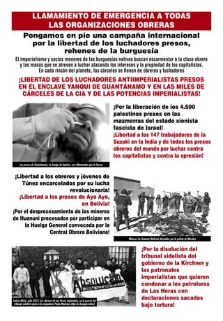 LLAMAMIENTO DE EMERGENCIA A TODAS
LAS ORGANIZACIONES OBRERAS
Pongamos en pie una campaña internacional
por la libertad de los luchadores presos,
rehenes de la burguesía
El imperialismo y socios menores de las burguesías nativas buscan escarmentar a la clase obrera
y las masas que se atreven a luchar atacando los intereses y la propiedad de los capitalistas.
En cada rincón del planeta, las cárceles se llenan de obreros y luchadores
¡Por la disolución del
tribunal videlista del
gobierno de la Kirchner y
las patronales
imperialistas que quieren
condenar a los petroleros
de Las Heras con
declaraciones sacadas
bajo tortura!
¡LIBERTAD DE LOS LUCHADORES ANTIIMPERIALISTAS PRESOS
EN EL ENCLAVE YANQUI DE GUANTÁNAMO Y EN LAS MILES DE
CÁRCELES DE LA CIA Y DE LAS POTENCIAS IMPERIALISTAS!
¡Por la liberación de los 4.500
palestinos presos en las
mazmorras del estado sionista
fascista de Israel!
¡Libertad a los 147 trabajadores de la
Suzuki en la India y de todos los presos
obreros del mundo por luchar contra
los capitalistas y contra la opresión!
¡Libertad a los obreros y jóvenes de
Túnez encarcelados por su lucha
revolucionaria!
¡Libertad a los presos de Ayo Ayo,
en Bolivia!
¡Por el desprocesamiento de los mineros
de Huanuni procesados por participar en
la Huelga General convocada por la
Central Obrera Boliviana!
Los presos de Guantánamo, en huelga de hambre, son alimentados por la fuerza
Mineros de Huanuni (Bolivia) detenidos por la policía de Morales
Caleta Olivia, julio 2013. Los obreros de Las Heras enjuiciados, en la puerta del
tribunal videlista junto a la compañera Paula Medrano (hija de desaparecidos)
 