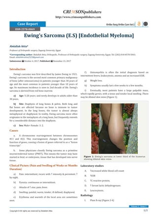 1/3
Volume 1 - Issue 1
Introduction
Ewing’s sarcoma was first described by James Ewing in 1921.
Ewing’s sarcoma is the second most common primary malignancy
of bone (after osteosarcoma) in patients younger than 30 years of
age and the most common in patients younger than 10 years of
age. Its maximum incidence is seen in 2nd decade of life. Ewing’s
sarcoma is derived from red bone marrow.
a)	Age: 5-20 years; and rarely develops in adults older than
30 years.
b)	Site: Diaphysis of long bones & pelvis. Both long and
flat bones are affected because no bone is immune to tumor
development. In the long bones, the tumor is almost always
metaphyseal or diaphyseal. In reality, Ewing sarcoma more often
originates in the metaphysis of a long bone, but frequently extends
for a considerable distance into the diaphysis.
c)	Sex: Male> Female: 3: 2.
Causes
a.	 A chromosome rearrangement between chromosomes
#11 and #22. This rearrangement changes the position and
function of genes, causing a fusion of genes referred to as a “fusion
transcript.”
b.	 Some physicians classify Ewing sarcoma as a primitive
neuroectodermal tumor (PNET). This means the tumor may have
started in fetal, or embryonic, tissue that has developed into nerve
tissue.
Clinical Picture (Pain and Swelling of Weeks or Months
Duration)
a)	 Pain: intermittent; recurs with ↑ intensity & persistent; ↑
by night.
b)	 Pyrexia: continuous or intermittent.
c)	 Attacks of ↑ size; pain; fever.
d)	 Swelling: painful; warm; tender; ill defined; diaphyseal.
e)	 Erythema and warmth of the local area are sometimes
seen.
f)	 Osteomyelitis is often the initial diagnosis based on
intermittent fevers, leukocytosis, anemia and an increased ESR.
g)	 Weight loss.	
h)	 Symptoms usually last a few weeks to a few months.
i)	 Eventually, most patients have a large palpable mass,
which rapidly grows; with a tense and tender local swelling .There
may be dilated skin veins (Figure 1).
Figure 1: Ewing’s sarcoma at lower third of the humerus
showing dilated skin veins.
Laboratory studies
A.	 ↑increased white blood cell count
B.	 ↑ESR
C.	 ↑C-reactive protein.
D.	 ↑ Serum lactic dehydrogenase.
E.	 Leucocytosis.
Radiology
I.	 Plain X-ray (Figure 2-4)
Abdallah Attia*
Professor of Orthopedic surgery, Zagazig University, Egypt
*Corresponding author: Abdallah Attia, Orthopedic, Professor of Orthopedic surgery, Zagazig University, Egypt, Tel: (202) 010-0578-5043;
Email:
Submission: October 4, 2017; Published: November 15, 2017
Ewing’s Sarcoma (E.S) [Endothelial Myeloma]
Ortho Surg Ortho Care Int J
Copyright © All rights are reserved by Abdallah Attia.
CRIMSONpublishers
http://www.crimsonpublishers.com
Case Report
ISSN 2578-0069
 