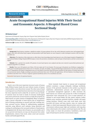 1/4
Volume 1 - Issue 1
Introduction
Hand is one of the most important structural assets of human
body. Without human hands the most refined creation of human
mind would be a mere theoretical concept. The other name of hand
is earning tool. Loss of hand functions mean loss of earning capacity.
For every important work in daily life, we need to use our hands.
If someone losses his hand or hands, he becomes handicapped
and cannot perform his normal functions of daily life properly [1].
Hand injuries are quite common in Bangladesh. Many occupations
make a person vulnerable to hand injuries due to inexperience,
lack of training, performing an unusual work task, working over-
time, personal worries, feeling ill, malfunctioning equipment/
materials using different work methods, being distracted and
rushing all contributing to the increased incidence of hand injuries
in Bangladesh [2]. We know that all injures are preventable and if
we can prevent such injuries, we may save the person from undue
hospitalization, absence from work, undue social and economic
burden and handicapped life [3].
Acute traumatic hand injuries in manual and occupational
workers constitute a unique orthopedic challenge worldwide,
because of the particular demands on the workers e.g. financial
implication, administration pressure and self-esteem issues.
A specialized management approach is often necessary [4].
Hand injuries are common and account for 5-10% of emergency
department visits nationwide [5]. A lot of small industries are
situated in and around Dhaka city like, plastic industry, leather
industry, press machines, garments factories, metallic and paper
cutting machines. Patients come with crush hand, some with
lacerated soft tissues and bony injuries; some are coming with
fingers or whole hand amputated. Manual workers work in a close
environment without proper light and ventilation with long duty
hours which leads to the workers crush hand injuries [6]. The aim
of this study is to know the prevalence, handedness, mode and
types of hand injuries and their socioeconomic impact.
SM Rabiul Islam*
Department of Orthopaedic Surgery, Raja Isteri Pengiran Anak Saleha Hospital, Brunei
*Corresponding author: SM Rabiul Islam, FICS, Department of Orthopaedic Surgery, Raja Isteri Pengiran Anak Saleha (RIPAS) Hospital, Bandar Seri
Begawan, Brunei Darussalam, Brunei, Email:
Submission: November 08, 2017; Published: November 29, 2017
Acute Occupational Hand Injuries With Their Social
and Economic Aspects: A Hospital Based Cross
Sectional Study
Ortho Surg Ortho Care Int J
Copyright © All rights are reserved by SM Rabiul Islam.
CRIMSONpublishers
http://www.crimsonpublishers.com
Abstract
Background: Hand injuries constitute a significant number of trauma patients all over the world. Advanced countries have well equipped hand
surgery units with well-trained hand surgeons and paramedical staff. Hand injuries are more frequent in under developed countries with very little
specialist care.
Objectives: The objectives of this study were to collect data to have knowledge about hand injuries in one of the largest hospital of Bangladesh in
International Medical College Hospital (IMCH) Gazipur, to know the prevalence, handedness, mode and types of hand injuries and their socioeconomic
impact.
Methods: Over a period of six months 325 patients of acute hand injuries were analysed and data were entered on prescribed preformed and
analyzed using SPSS 11.5 software.
Results: There were 325 patients out of these, 310 were males and 15 were females. The mean age of all patients was 26.84years ranging from
12-62 years? Considering the fractures there were 111 thumbs, 122 index, 45 middle, 3 ring and 40 little finger involvements. It was also seen that there
were 37 amputations out of these 4 amputations were at or just distal to wrist level. Hand soft tissues included 162 skin injuries, 42 tendon injuries and
16 neurovascular injuries. Finally, according to procedures performed, there were 140 back slab applications, 148 wire fixations. According to type of
anesthesia used, there were 175 local, 3 regional, 6 general anesthesias and in 141 no anesthesia was used.
Keywords: Hand injuries; Occupational injuries
Research Article
ISSN 2578-0069
 