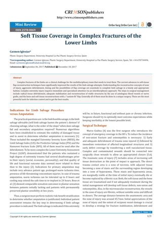 1/3
Volume 1 - Issue - 2
Indications for Limb Salvage Procedure
versus Amputation
Thepracticalquestionsare:isthelimbfeasiblesavage,isthelimb
salvage advisable (will limb salvage hasten the patient´s demise? if
choosing salvage, what is the order of the steps? when does salvage
fail and secondary amputation required? Numerous algorithms
have been established to estimate the viability of damaged tissue
and to assist in determine whether amputation is necessary [1].
These included the mangled Extremity Severity Score (MESS), the
Limb Salvage Index (LIS), the Predictive Salvage Index (PSI) and the
Hannover fracture Scale (HFS). All of them must be used after the
debridement. To be more complex the Lower Extremity Assessment
Project (LEAP), demonstrated that the patients who sustained a
high degree of extremity trauma had several disadvantages prior
to their injury (social, economic, personality), and that quality of
life and functional outcome data seemed more related to these
than to the injury [2]. Indications for primary amputation may
include very advance patient age, prolonged warm ischemia time,
presence of life threatening concomitant injuries. In case of trauma
amputation, warm ischemia can be tolerated up to 8 hours and
cooling may extend the safe time to re-implant to 24 hours. Bose et
al. [3] showed comparable sensation outcomes in plantar sensation
between patients initially lacking and patients with permanently
preserved plantar sensibility at two years.
Thus,asurgeonmustperformrealisticrisk-benefitstratification
to determine whether amputation is justificated. Individual patient
assessment remains the key step in determining if limb salvage
procedureisindicated.Thelimbsalvageisindicatedifthisextremity
will be, in future, functional and without pain or chronic infection.
Surgeons should try to optimally meet outcome expectations while
keeping morbidity at the lowest possible level.
Surgical Technique
Marco Godina [4] was the first surgeon who introduces the
concept of emergency coverage in the 80´s. To reduce the incidence
of non-union fracture and osteomyelitis is necessary: 1) Early
and adequate debridement of trauma zone injured 2) followed by
immediate restoration of affected longitudinal structures and 3)
early defect coverage by transferring a well vascularized tissue.
Complex and contaminated wounds should be converted into
surgically clean wounds to allow an appropriated closure [5,6].
The traumatic zone of injury [7] includes areas of increasing soft
tissue destruction as the point of impact is approach. The direct
trauma contact area is a zone of necrosis, with adjacent tissue
becoming a zone of stasis and the surrounding region developing
into a zone of hyperaemia. These stasis and hyperaemia areas,
are marginally viable at the time of initial injury eventually die or
become replaced by a fibrotic scar. Both, the soft tissue and the bone
tissue are traumatized and if not adequately treatment during the
initial management will develop soft tissue defects, non-union and
osteomyelitis. Also, in the microvascular reconstruction, the vessels
in the zone of injury are fibrotic, without suitable veins and difficult
to dissect. The average distance between the anastomotic area and
the zone of injury was around 45.7mm. Initial appreciations of the
zone of injury and the extent of recipient vessel damage is crucial
to develop a strategy for fracture stabilization, debridement and
Carmen Iglesias*
Plastic Surgery Department, University Hospital La Paz Plastic Surgery Service, Spain
*Corresponding author: Carmen Iglesias, Plastic Surgery Department, University Hospital La Paz Plastic Surgery Service, Spain, Tel: +34 670734494;
Email:
Submission: September 06, 2017; Published: December 18, 2017
Soft Tissue Coverage in Complex Fractures of the
Lower Limbs
Ortho Surg Ortho Care Int J
Copyright © All rights are reserved by Carmen Iglesias.
CRIMSONpublishers
http://www.crimsonpublishers.com
Abstract
Complex fractures of the limbs are a clinical challenge for the multidisciplinary team that needs to treat them. The current advances in soft-tissue
flap reconstruction techniques have significantly improved the results of the limb salvage attempts. Understanding the reconstructive concepts of zone
of injury, aggressive debridement, timing and the possibilities of flap coverage are essentials to complete limb salvage in a timely and appropriate
fashion. Complex extremity injury requires immediate and specialized attention via an interdisciplinary approach. The steps in surgical management
include radical tissue debridement, adequate stabilization and reconstruction of viable structures by the use of autologous blood vessels or nerve
grafts, and the bone and soft tissue reconstructions with a “custom-fit” flap. Generally all of them must be done in a unique surgery. These are the most
powerful tools for infection control and to get the best results.
Mini Review
ISSN 2578-0069
 