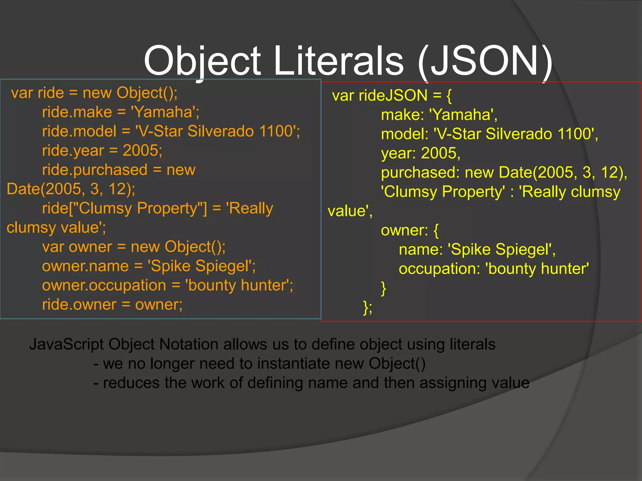 The ObjectAccessing values from object$(document).ready(function () {            $(".container").append("<tr><td>Make</td><td>" + ride.make + "</td></tr>");            $(".container").append("<tr><td>Model</td><td>" + ride.model + "</td></tr>");            $(".container").append("<tr><td>Year</td><td>" + ride.year + "</td></tr>");            $(".container").append("<tr><td>Purchased</td><td>" + ride.purchased + "</td></tr>");            $(".container").append("<tr><td>Owner Name</td><td>" + ride.owner.name + "</td></tr>");            $(".container").append("<tr><td>Owner Occupation</td><td>" + ride.owner.occupation + "</td></tr>");        });Another way of accessing propertiesride["Clumsy Property"] = 'Really clumsy value';$(".container").append("<tr><td>Clumsy Value</td><td>" + ride["Clumsy Property"] + "</td></tr>");This is useful for names that have spaces / (.) dots