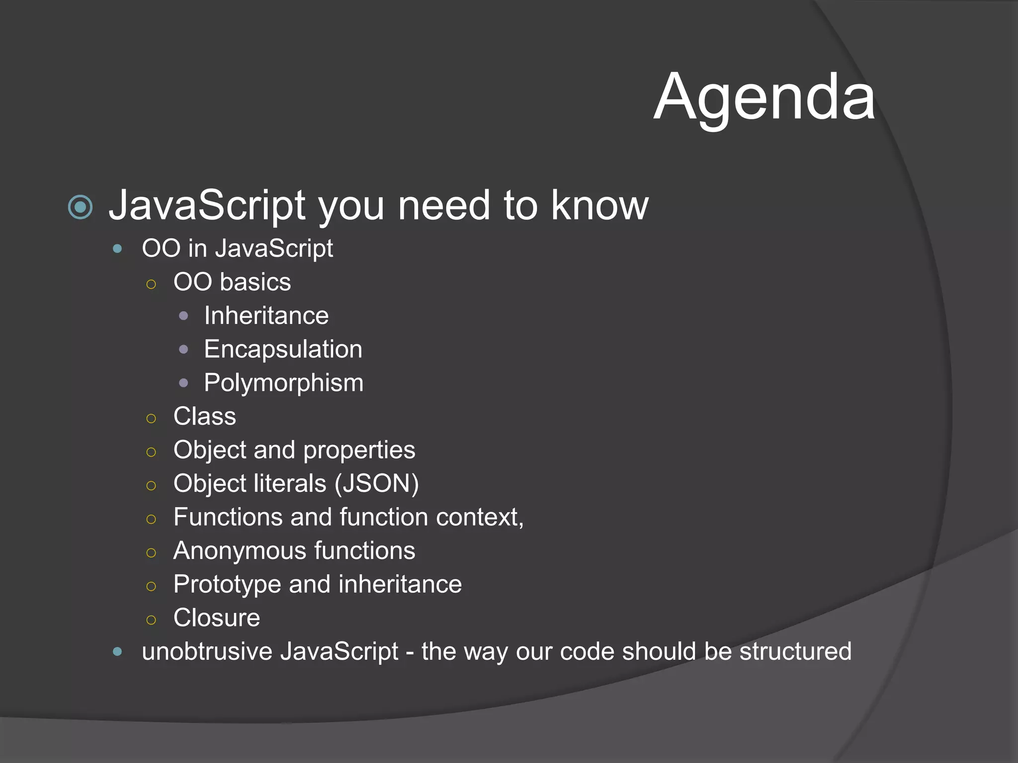 AgendaJavaScript you need to knowOO in JavaScript OO basicsInheritanceEncapsulationPolymorphismClassObject and propertiesObject literals (JSON)Functions and function context,Anonymous functionsPrototype and inheritanceClosureunobtrusive JavaScript - the way our code should be structured
