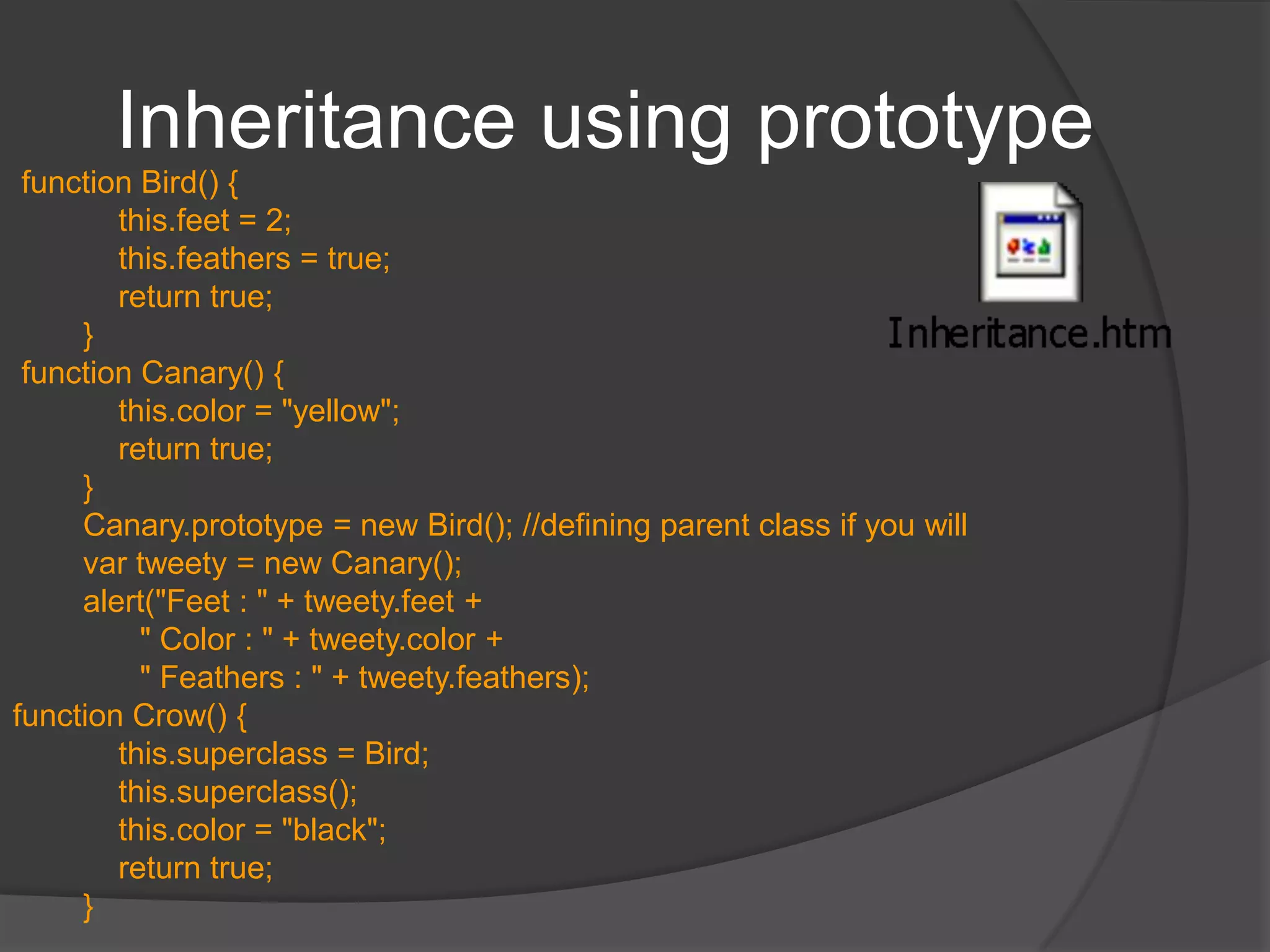 PrototypeAllows you to add new properties / methods to classHelps in implementing inheritance of sorts – you can instantiate objects of older type and then add additional properties to the “class”AdvantagesYou can add methods to “classes” you didn’t createthe functions are only stored once (in the prototype object), rather than in every new objectWhen evaluating an expression to retrieve a property, JavaScript first looks to see if the property is defined directly in the object. If it is not, it then looks at the object's prototype to see if the property is defined there. This continues up the prototype chain until reaching the root prototype