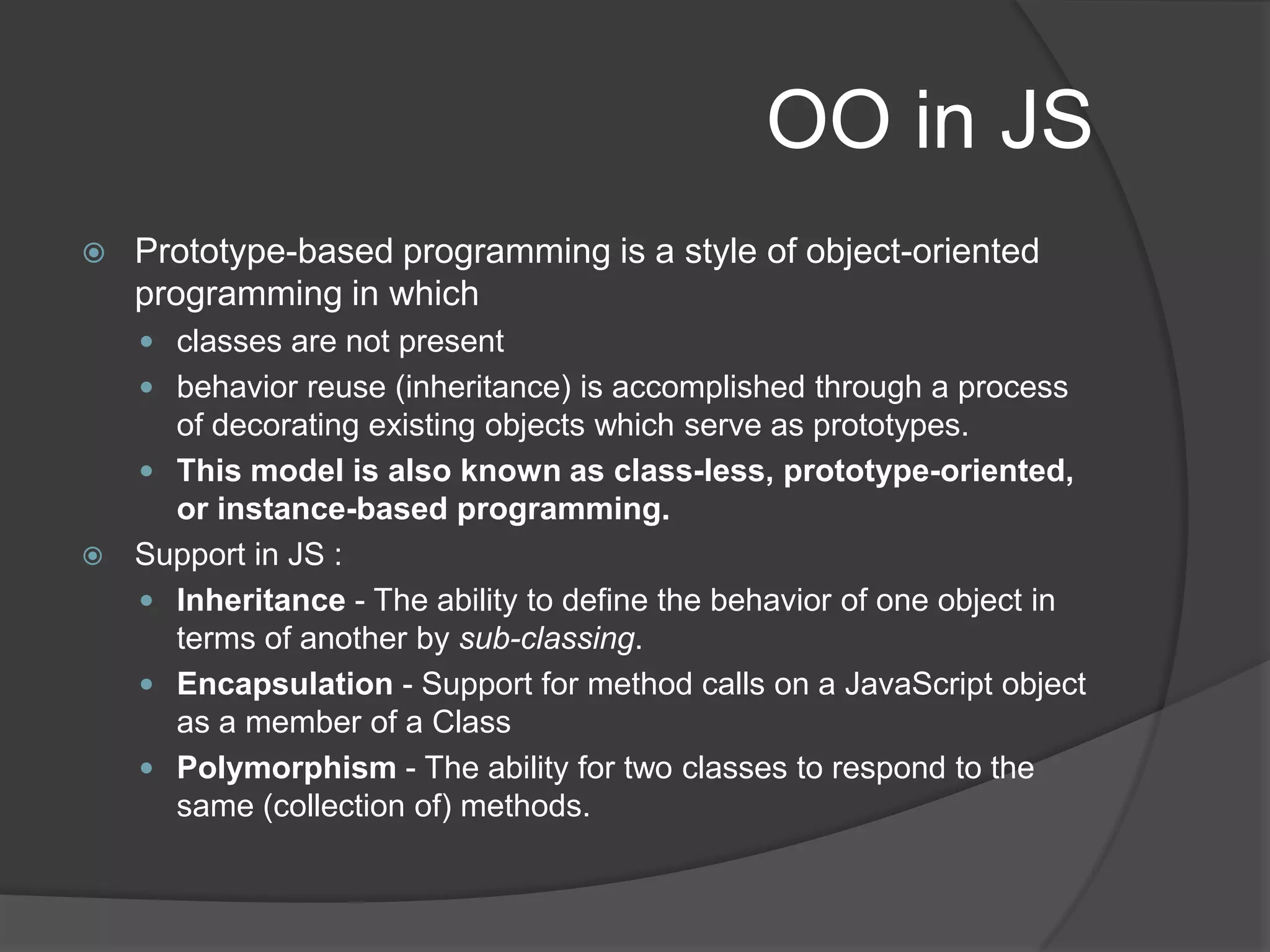 OO in JSPrototype-based programming is a style of object-oriented programming in whichclasses are not presentbehavior reuse (inheritance) is accomplished through a process of decorating existing objects which serve as prototypes. This model is also known as class-less, prototype-oriented, or instance-based programming.Support in JS : Inheritance - The ability to define the behavior of one object in terms of another by sub-classing. Encapsulation - Support for method calls on a JavaScript object as a member of a ClassPolymorphism - The ability for two classes to respond to the same (collection of) methods. 