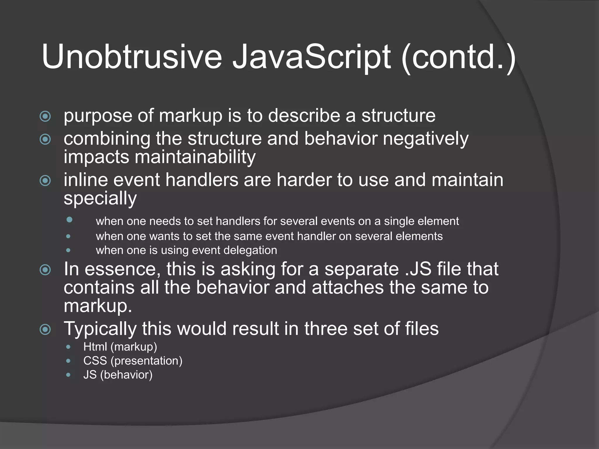 Closure contd.Another important feature of closures is that a function context is never included as part of the closure.this.id = 'someID';$('*').each(function(){alert(this.id);});Here this.id will give the id property for the function context of each which is NOT same as the one with someIDthis.id = 'someID';var outer = this;$('*').each(function(){alert(outer.id);});Here , the variable outer is defined in the scope of the function and hence by closure, it can access the same