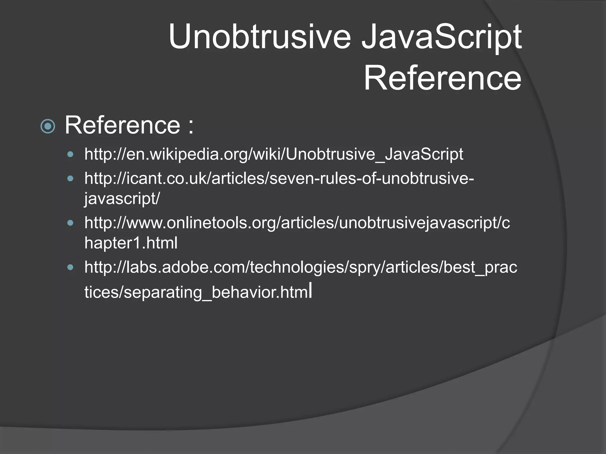 Unobtrusive JavaScriptWhat is it?Not a formal term but refers to an approach on how to use JavaScript in web pagesPrimarily talks about separation of behavior from presentation (sounds familiar??)<input type="text" name="date" onchange="validateDate()" />Vs.<input type="text" name="date" id="date" />$(function(){    $('#date').bind('change', validateDate);});