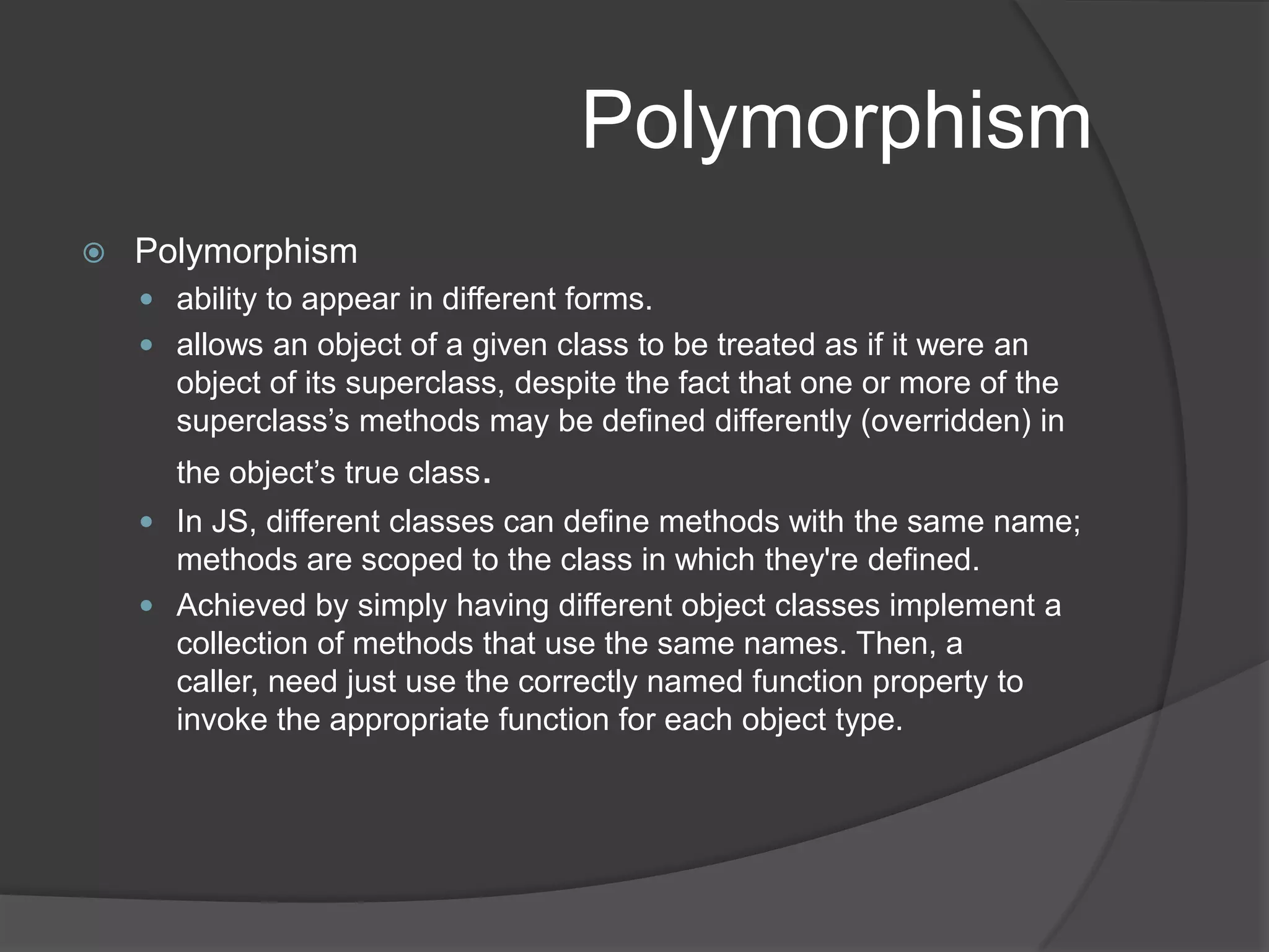 AbstractionAbstractionkey concept that underpins the very notion of objects - that they abstract the details of their own implementation.This can be achieved by inheritance (specialization), or composition. JavaScript achieves specialization by inheritance, and composition by letting instances of classes be the values of attributes of other objects