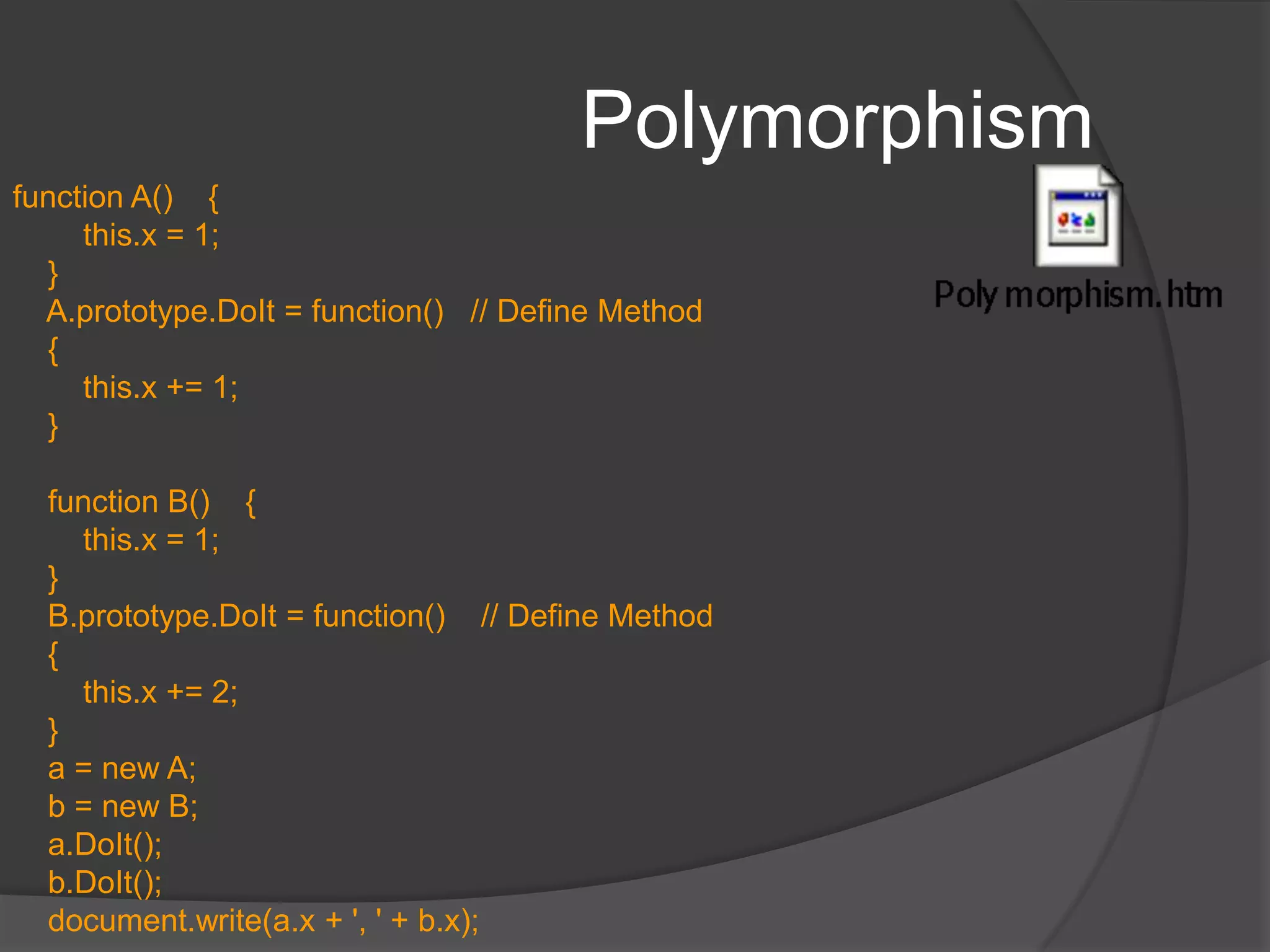 PolymorphismPolymorphismability to appear in different forms. allows an object of a given class to be treated as if it were an object of its superclass, despite the fact that one or more of the superclass’s methods may be defined differently (overridden) in the object’s true class.In JS, different classes can define methods with the same name; methods are scoped to the class in which they're defined.Achieved by simply having different object classes implement a collection of methods that use the same names. Then, a caller, need just use the correctly named function property to invoke the appropriate function for each object type.