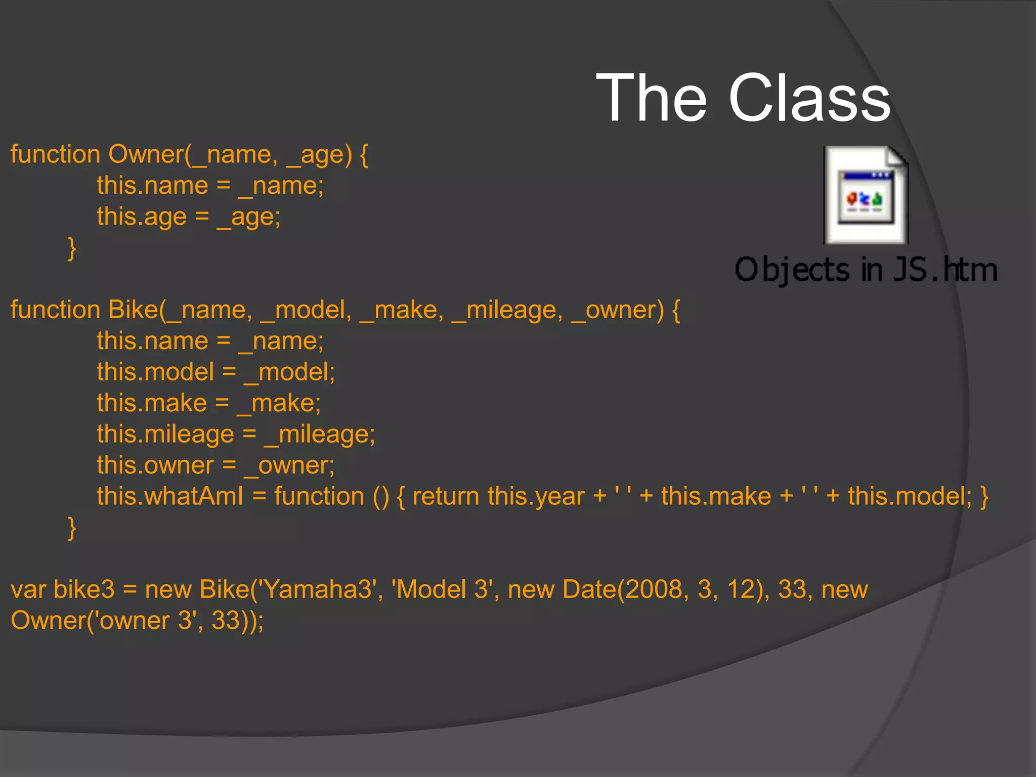 The ClassJavaScript is a prototype-based language which contains no class statement, such as is found in C++ or Java. This is of relevance ONLY if we expect multiple objects with same properties – thus reducing the lines of codeNo formal way to define a class. Any function definition is a classProperties and methods can be defined within the functionTo instantiate, we use the new keywordWe can define the function to accept parameters to simulate a constructor which sets default params