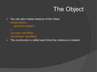 The ObjectCreate object by new Object()No properties by default. Keep adding dynamically.primary purpose of an Object instance to serve as a container for a named collection of other objectsThe name of a property is a stringValue can be any JavaScript object, be it a Number, String, Date, Array, basic Object, or any other JavaScript object type (including functions)