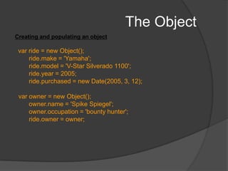 The ObjectYou can also create instance of the Classfunction Bird() { 	alert(“bird created”);} var crow= new Bird(); varcannary= new Bird(); The constructor is called each time the instance is created
