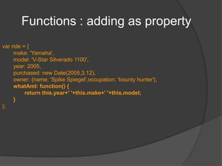 Summary so farA JavaScript object is an unordered collection of properties.Properties consist of a name and a value.Objects can be declared using new Object()object literalsinstantiating a “class”Top-level variables are properties of window.all of the following statements are equivalent:varfoo = bar; and window.foo = bar; and foo = bar;