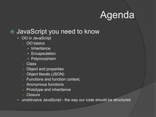 AgendaJavaScript you need to knowOO in JavaScript OO basicsInheritanceEncapsulationPolymorphismClassObject and propertiesObject literals (JSON)Functions and function context,Anonymous functionsPrototype and inheritanceClosureunobtrusive JavaScript - the way our code should be structured
