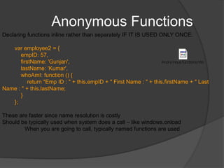 Functions contd.Functions can be passed as parameter setTimeout(function() { alert('Hi there!'); },5000);Context in functionobject referenced by this—termed the function contextIn the default case, the context (this) of an invocation of the function is the object whose property contains the reference used to invoke the functionIf you are using call(), you can specify the context and params