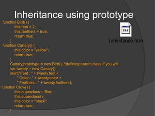 PrototypeAllows you to add new properties / methods to classHelps in implementing inheritance of sorts – you can instantiate objects of older type and then add additional properties to the “class”AdvantagesYou can add methods to “classes” you didn’t createthe functions are only stored once (in the prototype object), rather than in every new objectWhen evaluating an expression to retrieve a property, JavaScript first looks to see if the property is defined directly in the object. If it is not, it then looks at the object's prototype to see if the property is defined there. This continues up the prototype chain until reaching the root prototype