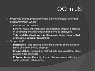 OO in JSPrototype-based programming is a style of object-oriented programming in whichclasses are not presentbehavior reuse (inheritance) is accomplished through a process of decorating existing objects which serve as prototypes. This model is also known as class-less, prototype-oriented, or instance-based programming.Support in JS : Inheritance - The ability to define the behavior of one object in terms of another by sub-classing. Encapsulation - Support for method calls on a JavaScript object as a member of a ClassPolymorphism - The ability for two classes to respond to the same (collection of) methods. 