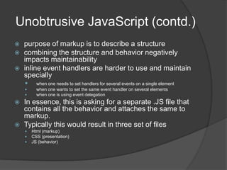 Closure contd.Another important feature of closures is that a function context is never included as part of the closure.this.id = 'someID';$('*').each(function(){alert(this.id);});Here this.id will give the id property for the function context of each which is NOT same as the one with someIDthis.id = 'someID';var outer = this;$('*').each(function(){alert(outer.id);});Here , the variable outer is defined in the scope of the function and hence by closure, it can access the same