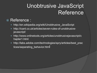 Unobtrusive JavaScriptWhat is it?Not a formal term but refers to an approach on how to use JavaScript in web pagesPrimarily talks about separation of behavior from presentation (sounds familiar??)<input type="text" name="date" onchange="validateDate()" />Vs.<input type="text" name="date" id="date" />$(function(){    $('#date').bind('change', validateDate);});