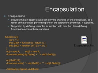 EncapsulationEncapsulationensures that an object’s state can only be changed by the object itself, as a result of that object’s performing one of the operations (methods) it supports. Supported by defining variables in function with this. And then defining  functions to access these variables      function A(){    var x = 7;this.GetX = function () { return x; }this.SetX = function (xT) { x = xT; }        }obj = new A;        obj2 = new A;document.write(obj.GetX() + ' ' + obj2.GetX());obj.SetX(14);document.write(' ' + obj.GetX() + ' ' + obj2.GetX());        //alert(obj.x);//gives undefined