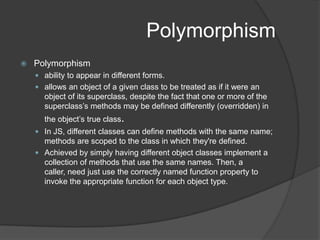 AbstractionAbstractionkey concept that underpins the very notion of objects - that they abstract the details of their own implementation.This can be achieved by inheritance (specialization), or composition. JavaScript achieves specialization by inheritance, and composition by letting instances of classes be the values of attributes of other objects