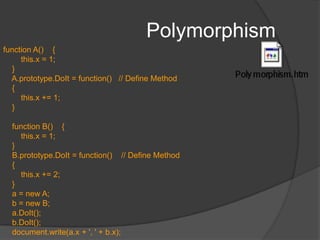 PolymorphismPolymorphismability to appear in different forms. allows an object of a given class to be treated as if it were an object of its superclass, despite the fact that one or more of the superclass’s methods may be defined differently (overridden) in the object’s true class.In JS, different classes can define methods with the same name; methods are scoped to the class in which they're defined.Achieved by simply having different object classes implement a collection of methods that use the same names. Then, a caller, need just use the correctly named function property to invoke the appropriate function for each object type.