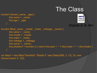 The ClassJavaScript is a prototype-based language which contains no class statement, such as is found in C++ or Java. This is of relevance ONLY if we expect multiple objects with same properties – thus reducing the lines of codeNo formal way to define a class. Any function definition is a classProperties and methods can be defined within the functionTo instantiate, we use the new keywordWe can define the function to accept parameters to simulate a constructor which sets default params