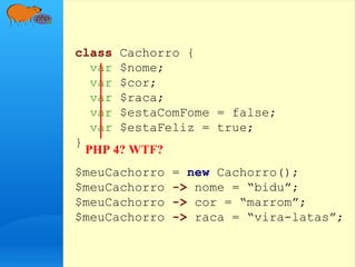 class Cachorro {
var $nome;
var $cor;
var $raca;
var $estaComFome = false;
var $estaFeliz = true;
}
$meuCachorro = new Cachorro();
$meuCachorro -> nome = “bidu”;
$meuCachorro -> cor = “marrom”;
$meuCachorro -> raca = “vira-latas”;
PHP 4? WTF?
 