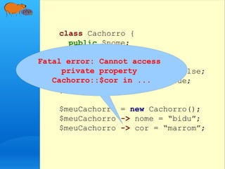 class Cachorro {
public $nome;
private $cor;
private $raça;
private $estaComFome = false;
private $estaFeliz = true;
}
$meuCachorro = new Cachorro();
$meuCachorro -> nome = “bidu”;
$meuCachorro -> cor = “marrom”;
Fatal error: Cannot access
private property
Cachorro::$cor in ...
 