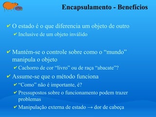 Encapsulamento - Benefícios
✔ O estado é o que diferencia um objeto de outro
✔ Inclusive de um objeto inválido
✔ Mantém-se o controle sobre como o “mundo”
manipula o objeto
✔ Cachorro de cor “livro” ou de raça “abacate”?
✔ Assume-se que o método funciona
✔ “Como” não é importante, é?
✔ Pressupostos sobre o funcionamento podem trazer
problemas
✔ Manipulação externa de estado → dor de cabeça
 