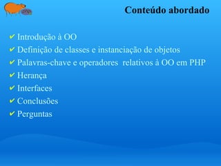 Conteúdo abordado
✔ Introdução à OO
✔ Definição de classes e instanciação de objetos
✔ Palavras-chave e operadores relativos à OO em PHP
✔ Herança
✔ Interfaces
✔ Conclusões
✔ Perguntas
 