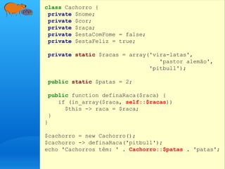 class Cachorro {
private $nome;
private $cor;
private $raça;
private $estaComFome = false;
private $estaFeliz = true;
private static $racas = array('vira-latas',
'pastor alemão',
'pitbull');
public static $patas = 2;
public function definaRaca($raca) {
if (in_array($raca, self::$racas))
$this -> raca = $raca;
}
}
$cachorro = new Cachorro();
$cachorro -> definaRaca('pitbull');
echo 'Cachorros têm: ' . Cachorro::$patas . 'patas';
 