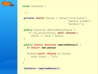 class Cachorro {
...
private static $racas = array('vira-latas',
'pastor alemão',
'pitbull');
public function definaRaca($raca) {
if (in_array($raca, self::$racas))
$this -> raca = $raca;
}
public static function imprimaRacas() {
// $this? nem pensar
foreach(self::$racas as $raca)
echo $raca . “n”;
}
}
Cachorro::imprimaRacas();
 