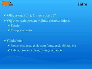 Intro
✔ Olhe a sua volta. O que você vê?
✔ Objetos reais possuem duas características
✔ Estado
✔ Comportamento
✔ Cachorros
✔ Nome, cor, raça, estão com fome, estão felizes, etc
✔ Latem, buscam coisas, balançam o rabo
 