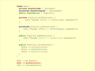 class Base {
private $varPrivada = 'privada';
protected $varProtegida = 'protegida';
public $varPublica = 'publica';
private function priFunction() {
echo "Função {$this -> varPrivada} chamadan";
}
protected function proFunction() {
echo "Função {$this -> varProtegida} chamadan";
}
public function pubFunction() {
echo "Função {$this -> varPublica} chamadan";
}
public function outraFuncao() {
$this -> priFunction();
$this -> proFunction();
$this -> pubFunction();
}
}
$obj = new Base();
$obj -> proFunction();
$obj -> outraFuncao();
 