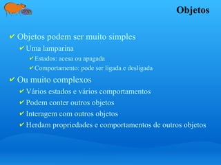 Objetos
✔ Objetos podem ser muito simples
✔ Uma lamparina
✔ Estados: acesa ou apagada
✔ Comportamento: pode ser ligada e desligada
✔ Ou muito complexos
✔ Vários estados e vários comportamentos
✔ Podem conter outros objetos
✔ Interagem com outros objetos
✔ Herdam propriedades e comportamentos de outros objetos
 