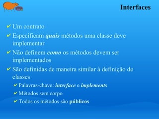 Interfaces
✔ Um contrato
✔ Especificam quais métodos uma classe deve
implementar
✔ Não definem como os métodos devem ser
implementados
✔ São definidas de maneira similar à definição de
classes
✔ Palavras-chave: interface e implements
✔ Métodos sem corpo
✔ Todos os métodos são públicos
 