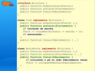 interface Bicicleta {
public function mudarDirecao($valor);
public function acelerar($incremento);
public function freiar($decremento);
}
class Trek implements Bicicleta {
public function mudarDirecao($valor) {…}
public function acelerar($incremento) {
// trocando de marcha
$this -> trocaMarcha($this -> marcha - 1);
// acelerando...
}
public function freiar($decremento) { … }
}
class BarraForte implements Bicicleta {
public function mudarDirecao($valor) {…}
public function acelerar($incremento) { … }
public function freiar($decremento) {
// colocando o pé no chão $decremento vezes
$this -> coloqueOPeNoChao($decremento);
}
}
 