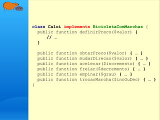 class Caloi implements BicicletaComMarchas {
public function definirPreco($valor) {
// …
}
public function obterPreco($valor) { … }
public function mudarDirecao($valor) { … }
public function acelerar($incremento) { … }
public function freiar($decremento) { … }
public function empinar($grau) { … }
public function trocarMarcha($incOuDec) { … }
}
 