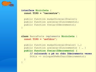 interface Bicicleta {
const TIPO = “terrestre”;
public function mudarDirecao($valor);
public function acelerar($incremento);
public function freiar($decremento);
}
class BarraForte implements Bicicleta {
const TIPO = “anfíbio”;
public function mudarDirecao($valor) {…}
public function acelerar($incremento) { … }
public function freiar($decremento) {
// colocando o pé no chão $decremento vezes
$this -> coloqueOPeNoChao($decremento);
}
}
 