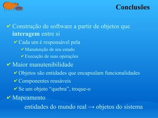 Conclusões
✔ Construção de software a partir de objetos que
interagem entre si
✔ Cada um é responsável pela
✔ Manutenção de seu estado
✔ Execução de suas operações
✔ Maior manutenibilidade
✔ Objetos são entidades que encapsulam funcionalidades
✔ Componentes reusáveis
✔ Se um objeto “quebra”, troque-o
✔ Mapeamento
entidades do mundo real → objetos do sistema
 
