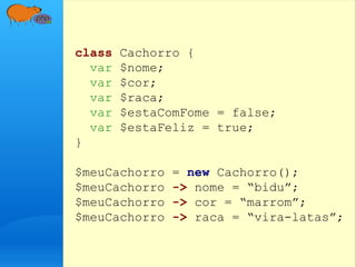class Cachorro {
var $nome;
var $cor;
var $raca;
var $estaComFome = false;
var $estaFeliz = true;
}
$meuCachorro = new Cachorro();
$meuCachorro -> nome = “bidu”;
$meuCachorro -> cor = “marrom”;
$meuCachorro -> raca = “vira-latas”;
 