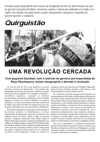 A heróica ação independente das massas de Quirguistão do mês de abril derrotou nas ruas
ao governo assassino do Bakiev, desarmou à polícia e deixou descalabrado ao Estado e ao
regime. No entanto, não pôde tomar o poder expropriando à burguesia e impondo um
governo operário e camponês


Quirguistão




     UMA REVOLUÇÃO CERCADA
Com pogroms fascistas, com o exército do governo pró-imperialista de
   Roça Otumbayeva, tentam desapropriar e derrotar a revolução
   No mês de abril de 2010, uma magnífica revolução               açougueiro Putin, que massacrou na Chechena, Daguestão,
proletária estourou em Quirguistão . Uma grande ação              Osetia do Norte, Geórgia, impondo o terror branco, como
independente de massas que desarmou à polícia assassina,          fiel continuador do exército branco zairista.
pôs em pé milícias operárias e fez ressurgir os Kurultays -           Só o triunfo da revolução assegura à classe operária e às
assembléias populares- ocupando os edifícios                      massas quirguizes obter o pão, moradia digna, educação para
governamentais, queimando as delegacias, deixou o Estado          seus filhos e parar a brutal carestia da vida. Pelo contrário, o
burguês em ruínas; com a polícia fugindo e os operários           proletariado ao não ter concretizado estas tarefas, a burguesia
armando-se, as massas derrocaram ao governo assassino do          «democrática», sob a direção da Roça Otumbayeva saída do
K. Bakiev (que impôs um 200% de aumento aos preços dos            próprio rim do Bakiev, montando-se sobre a luta das massas,
alimentos), que fugiu como uma rata a exilar-se a Bielorrússia.   desapropriou o poder a essas massas revolucionárias. R.
   Por ausência da direção revolucionária e sobre-abundancia      Otumbayeva assumiu o governo no Quirguistão, sob a
das direções traidoras, os trabalhadores e as massas              promessa de «democratizar» o país, chamou as eleições e
empobrecidas do Quirguistão, apesar do seu heroísmo, não          prepara um referendum constitucional. Anuncia que vai julgar
puderam avançar em tomar o poder e impor um governo               e castigar ao corrupto Bakiev, para congratular-se com as
operário e camponês, destruindo a base militar ianque de          massas insurrectas, tentando assim desviar a revolução que
Manas, desde onde se garante a ocupação de Afeganistão com        ainda se encontra latente no norte desta ex república soviética.
milhares de soldados ianques e tropas da OTAN (Organização            Tal como o imperialismo e a burguesia internacional,
do Tratado do Atlântico Norte). Também não puderam destruir       apoiado nas direções reformistas das massas, fizessem-no na
a base russa que se encontra em Kant e jogar às tropas russas     Palestina, na Argentina, na Bolívia, no Madagáscar, a enorme
que jogam o papel de polícia interna nas ex repúblicas            revolução quirguiz se encontra cercada para tentar impor-lhe
soviéticas como Quirguistão. Tropas do exército do                às massas a derrota de seu combate.
 