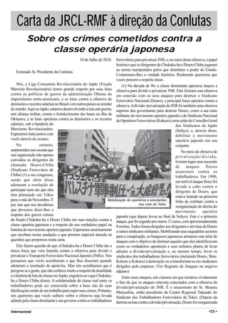 Carta da JRCL-RMF à direção da Conlutas
          Sobre os crimes cometidos contra a
               classe operária japonesa
                                               10 de Julho de 2010.     ferroviários para privatizar JNR; e, no meio desta ofensiva, o papel
                                                                        histórico que os dirigentes de Chukaku-ha e Douro Chiba jogaram
                                                                        ao serem manipulados pelos que detenham o poder do Estado.
    Estimado Sr. Presidente da Conlutas.
                                                                        Contaremos-lhes a verdade histórica. Realmente queremos que
                                                                        vocês pensem a respeito disso.
    Nós, a Liga Comunista Revolucionária do Japão (Fração                   (1) Na década de 80, a classe dominante japonesa lançou a
Marxista Revolucionária) temos grande respeito por suas lutas ofensiva para dividir e privatizar JNR. Eles fizeram esta ofensiva
contra as políticas de guerra da administração Obama do em conexão com os seus ataques para destruir o Sindicato
imperialismo norte-americano, e as lutas contra a ofensiva de Ferroviário Nacional (Douro), a principal força operária contra a
demissões e recortes salariais no Brasil e em outros países ao arredor ofensiva. A divisão /privatização do JNR foi também uma ofensiva
do mundo. Aqui no Japão, estamos desenvolvendo a luta anti guerra, superior dos governantes para destruir Douro, como a asa mais
anti aliança militar, contra o fortalecimento das bases na ilha de militante do movimento operário japonês e do Sindicato Nacional
Okinawa, e as lutas operárias contra as demissões e os recortes de Operários Ferroviários (Kokuro) como pilar do Conselho Geral
salariais, sob a bandeira do                                                                                    dos Sindicatos do Japão
Marxismo Revolucionário.                                                                                        (Sohyo), e, através disso,
Esperamos lutar juntos com                                                                                      debilitar o movimento
vocês através do oceano.                                                                                        operário japonês em seu
    No               entanto,                                                                                   conjunto.
surpreendeu-nos escutar que                                                                                         No meio da ofensiva de
sua organização não apenas                                                                                      privatização/divisão,
convidou os dirigentes do                                                                                       tiveram lugar uma sucessão
chamado Douro-Chiba                                                                                             de     ataques       físicos
(Sindicato Ferroviário de                                                                                       assassinos contra os
Chiba) (1) a seu congresso,                                                                                     trabalhadores. Em 1980,
senão que além disso                                                                                            um terrível ataque físico foi
adotaram a resolução de                                                                                         levado a cabo contra o
participar num ato que eles                                                                                     dirigente de Douro, que
têm planejado em Tókio                                                                                          estava lutando na primeira
para o mês de Novembro. É                                          Mobilização de operários e estudantes        linha de combate contra a
por isto que nós decidimos                                                             nas ruas de Tokio.
                                                                                                                reorganização de direita do
que devemos dizer-lhes a                                                                                        movimento         operário
respeito dos graves crimes                                              japonês (que depois levou ao final de Sohyo). Este é o primeiro
da fração Chukaku-ha e Douro Chiba em suas traições contra a ataque, que foi seguido por outros 12 casos, com aproximadamente
classe operária japonesa e a respeito do seu verdadeiro papel na 8 mortes. Todos foram dirigidos aos dirigentes e ativistas de Douro
história do movimento operário japonês. Esperamos ansiosamente e outros sindicatos militantes. Mobilizando seus esquadrões secretos
que recebam nossa saudação e que prestem especial atenção às para a conspiração, os burgueses japoneses armaram esta série de
questões que propomos nesta carta.                                      ataques com o objetivo de eliminar aqueles que eles identificavam
    Eles fazem questão de que «Chukaku-ha e Douro Chiba são a como os verdadeiros opositores a seus nefastos planos de levar
única força que vem lutando contra a ofensiva para dividir e adiante a divisão/privatização e, ao mesmo tempo, levar os
privatizar o Transporte Ferroviário Nacional Japonês (JNR)». Nós sindicatos dos trabalhadores ferroviários (incluindo Douro, Shin-
pensamos que vocês acreditaram o que lhes disseram quando Kokuro e Kokuro) à destruição ou a transformar-se em sindicatos
adotaram a resolução de apoiá-los. Mas nós acreditamos que é dirigidos pela empresa. (Ver Registro de Ataques no arquivo
perigoso se a gente, que não conhece muito a respeito da atualidade adjunto)
e a história da luta de classes no Japão, engolem-se o que Chukaku-         Entre esses ataques, nós citamos um que mostrou vividamente
ha e Douro Chiba dizem. A solidariedade de classe real entre os o fato de que os ataques estavam conectados com a ofensiva da
trabalhadores pode ser construída sobre a base não de suas divisão/privatização do JNR. É o assassinato do Sr. Masaru
falsificações senão de um trabalho para expor seus crimes. Portanto, Matsushita, então presidente do Centro Regional Takasaki do
nós queremos que vocês saibam: sobre a ofensiva suja levada Sindicato dos Trabalhadores Ferroviários de Tokio. (Depois da
adiante pela classe dominante e seu governo contra os trabalhadores derrota na luta contra a divisão/privatização, Douro foi reorganizada

Internacional                                                                                                                          •25 •
 