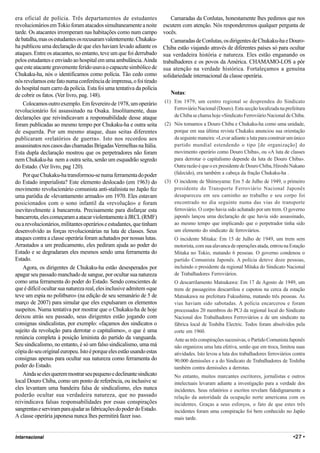 era oficial de polícia. Três departamentos de estudantes                   Camaradas da Conlutas, honestamente lhes pedimos que nos
revolucionários em Tokio foram atacados simultaneamente a noite        escutem com atenção. Nós responderemos qualquer pergunta de
tarde. Os atacantes irromperam nas habitações como num campo           vocês.
de batalha, mas os estudantes os recusaram valentemente. Chukaku-          Camaradas de Conlutas, os dirigentes de Chukaku-ha e Douro-
ha publicou uma declaração de que eles haviam levado adiante os        Chiba estão viajando através de diferentes países só para ocultar
ataques. Entre os atacantes, no entanto, teve um que foi derrubado     sua verdadeira história e natureza. Eles estão enganando os
pelos estudantes e enviado ao hospital em uma ambulância. Ainda        trabalhadores e os povos da América. CHAMAMO-LOS a pôr
que este atacante gravemente ferido usava o capacete simbólico de      sua atenção na verdade histórica. Fortaleçamos a genuína
Chukaku-ha, nós o identificamos como polícia. Tão cedo como            solidariedade internacional da classe operária.
nós revelamos este fato numa conferência de imprensa, o foi tirado
do hospital num carro da polícia. Esta foi uma tentativa da polícia
de cobrir os fatos. (Ver livro, pag. 148).                                Notas:
    Colocamos outro exemplo. Em fevereiro de 1978, um operário         (1) Em 1979, um centro regional se desprendeu do Sindicato
revolucionário foi assassinado na Osaka. Insolitamente, duas               Ferroviário Nacional (Douro). Esta secção localizada na prefeitura
declarações que reivindicavam a responsabilidade desse ataque              de Chiba se chama hoje «Sindicato Ferroviário Nacional de Chiba.
foram publicadas ao mesmo tempo por Chukaku-ha e outra seita           (2) Nós tomamos a Douro Chiba e Chukaku-ha como uma unidade,
de esquerda. Por um mesmo ataque, duas seitas diferentes                   porque em sua última revista Chukaku anunciou sua orientação
publicaram «relatórios de guerra». Isto nos recordou aos                   da seguinte maneira: «Levar adiante a luta para construir um único
assassinatos nos casos das chamadas Brigadas Vermelhas na Itália.          partido mundial estendendo o tipo [de organização] do
Esta dupla declaração mostrou que os perpetradores não foram               movimento operário como Douro Chiba», ou «A luta de classes
nem Chukaku-ha nem a outra seita, senão um esquadrão segredo               para derrotar o capitalismo depende da luta de Douro Chiba».
do Estado. (Ver livro, pag 120).                                           Outra razão é que o ex presidente de Douro Chiba, Hiroshi Nakano
    Por que Chukaku-ha transformou-se numa ferramenta do poder             (falecido), era também a cabeça da fração Chukaku-ha .
do Estado imperialista? Este elemento deslocado (em 1963) do           (3) O incidente de Shimoyama: Em 5 de Julho de 1949, o primeiro
movimento revolucionário comunista anti-stalinista no Japão fez            presidente do Transporte Ferroviário Nacional Japonês
uma paródia de «levantamento armado» em 1970. Eles estavam                 desapareceu em seu caminho ao trabalho e seu corpo foi
posicionados com o sono infantil da «revolução» e foram                    encontrado no dia seguinte numa das vias do transporte
inevitavelmente à bancarrota. Precisamente para disfarçar esta             ferroviário. O corpo havia sido achatado por um trem. O governo
bancarrota, eles começaram a atacar violentamente à JRCL (RMF)             japonês lançou uma declaração de que havia sido assassinado,
ou a revolucionários, militantes operários e estudantes, que tinham        ao mesmo tempo que implicando que o perpetrador tinha sido
desenvolvido as forças revolucionárias na luta de classes. Seus            um elemento do sindicato de ferroviários.
ataques contra a classe operária foram achatados por nossas lutas.          O incidente Mitaka: Em 15 de Julho de 1949, um trem sem
Arrastados a um predicamento, eles pediram ajuda ao poder do                motorista, com sua alavanca de operações atada, entrou na Estação
Estado e se degradaram eles mesmos sendo uma ferramenta do                  Mitaka no Tokio, matando 6 pessoas. O governo condenou o
Estado.                                                                     partido Comunista Japonês. A polícia deteve doze pessoas,
    Agora, os dirigentes de Chukaku-ha estão desesperados por               incluindo o presidente da regional Mitaka do Sindicato Nacional
apagar seu passado manchado de sangue, por ocultar sua natureza             de Trabalhadores Ferroviários.
como uma ferramenta do poder do Estado. Sendo conscientes de                O descarrilamento Matsukawa: Em 17 de Agosto de 1949, um
que é difícil ocultar sua natureza real, eles inclusive admitem «que        trem de passageiros descarrilou e capotou na cerca da estação
teve um espia no politburo» (na edição de seu semanário de 5 de             Matsukawa na prefeitura Fukushima, matando três pessoas. As
março de 2007) para simular que eles expulsaram os elementos                vias haviam sido sabotadas. A polícia encarcerou e foram
suspeitos. Numa tentativa por mostrar que o Chukaku-ha de hoje              processados 20 membros do PCJ da regional local do Sindicato
deixou atrás seu passado, seus dirigentes estão jogando com                 Nacional dos Trabalhadores Ferroviários e de um sindicato na
consignas sindicalistas, por exemplo: «façamos dos sindicatos o             fábrica local de Toshiba Electric. Todos foram absolvidos pela
sujeito da revolução para derrotar o capitalismo», o que é uma              corte em 1960.
renúncia completa à posição leninista do partido da vanguarda.              Ante as três conspirações sucessivas, o Partido Comunista Japonês
Seu sindicalismo, no entanto, é só um falso sindicalismo, uma má            não organizou uma luta efetiva, senão que em troca, limitou suas
cópia do seu original europeu. Isto é porque eles estão usando estas        atividades. Isto levou a luta dos trabalhadores ferroviários contra
consignas apenas para ocultar sua natureza como ferramenta do               90.000 demissões e a do Sindicato de Trabalhadores de Toshiba
poder do Estado.                                                            também contra demissões a derrotas.
    Ainda se eles querem mostrar seu pequeno e declinante sindicato         No entanto, muitos marcantes escritores, jornalistas e outros
local Douro Chiba, como um ponto de referência, ou inclusive se             intelectuais levaram adiante a investigação para a verdade dos
eles levantam uma bandeira falsa de sindicalismo, eles nunca                incidentes. Seus relatórios e escritos revelam fidedignamente a
poderão ocultar sua verdadeira natureza, que no passado                     relação da autoridade da ocupação norte americana com os
reivindicava falsas responsabilidades por essas conspirações                incidentes. Graças a seus esforços, o fato de que estes três
sangrentas e serviram para ajudar as fabricações do poder do Estado.        incidentes foram uma conspiração foi bem conhecido no Japão
A classe operária japonesa nunca lhes permitirá fazer isso.                 mais tarde.


Internacional                                                                                                                            •27 •
 
