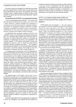 continente americano exportam suas receitas ao velho continente,
A esquerda da Contra Cume do Madri                                  e com seus sócios os mandelistas do NPA montam uma
                                                                    reunificação a nível internacional como ala esquerda da V
    Há outros setores dos renegados do trotskismo que tentam        Internacional dos mandarins vermelhos, os bolivarianos e as
posar de esquerda frente à Contra Cume, mas não fazem mais          burguesias islâmicas junto aos desfeitos do stalinismo, para
do que demonstrar do que são sua “ala esquerda” que fica por        desmoralizar a ala esquerda da classe operária mundial.
fora para conter e enganar melhor às massas em luta e assim
sustentar os regimes e governos da Europa imperialista. Vejamos
dois exemplos.
    Os morenistas da LIT-PSTU e seu programa keynesiano             O PTS e sua Tendência Clarite dentro do NPA: não
    A LIT em seu programa para Europa diz: “Nós estamos pelo        rompem com Bensancenot-Thorez, porque têm o mesmo
desconhecimento da dívida externa, romper com o euro e a UE         programa
e tomar drásticas e urgentes medidas para reorganizar a
economia em serviço das vastas maiorias: expropriar os bancos,          O PTS declara que esta situação (…) “faz mais urgente a
nacionalizar as companhias estratégicas, distribuir o trabalho,     necessidade de construir verdadeiros partidos revolucionários
estabelecer o monopólio do comércio exterior e procurando a         insertos na classe operária e suas lutas e não atalhos
solidariedade de classe numa luta comum por uma Europa              oportunistas como a Coligação da Esquerda Radical (SY.RIZ.A)
operária e popular, pelos Estados Unidos de Europa”.                grega, o Bloco de Esquerda português ou o Novo Partido
    As declarações dos morenistas criadores do ELAC é um            Anticapitalista na França, que levarão a novas frustrações à
verdadeiro strip tease de reformismo concentrado: é keynesiano      vanguarda” (…). O PTS com a tendência Clarite no NPA, nega-
puro, um verdadeiro plano burguês para salvar-lhe todos os          se a romper com esse partido de fura-greves da luta grega e
interesses ao capital financeiro europeu. O programa do             européia, defensor da União Européia imperialista, continuador
trotskismo é expropriação dos bancos, sem pagamento, sob            do stalinismo de Yalta. Que espera o PTS para romper com o
controle operário. A LIT propõe nacionalizar a banca sem            NPA de Bensancenot-Thorez? Para que fica a tendência Clarite
expropriar as reservas, o ouro, os valores que tenha nela dos       dentro do NPA, se não é para chamar aos operários a enfrentar
parasitas acionistas cortadores de cupons… isto é propõe a          sua política e romper com eles? Ou é que pretendem ficar dentro
nacionalização dos edifícios. A LIT tem um programa Peronista       do NPA 20 anos como o fizesse a LIT dentro PT de Lula? O PTS
para Grécia, mas Perón chegou mais longe do que eles,               ficou encerrado em seu próprio labirinto.
nacionalizou o transporte ferroviário, a junta de grãos, etc.           Primeiro disseram que entravam ao NPA porque tinham que
    É o programa que já levantassem no ELAC legitimando as          acompanhar a experiência dos operários que iam “ao anti-
falsas nacionalizações dos bolivarianos na América Latina. Já se    capitalismo”. Posteriormente o NPA ao qual o PTS sustentava
demonstrou na história que não há saída da mão das                  desde adentro estrangulou todas as ondas de tomadas de fábrica
nacionalizações que leva adiante a burguesia, porque não lhe        na França. Depois combateu à juventude das cites que se
tocará um só centavo ao capital financeiro hoje em bancarrota,      revelavam ao grito de “todas as noites faremos de Paris uma
tal qual o fizesse Obama com a GM nos Estados Unidos, Chávez        Bagdá”, para que se aplicasse o pacto das centrais sindicais com
em Sidor, Morales com o gás e o petróleo na Bolívia. A LIT          Sarkozy que impunha a “escala móvel de suspensões, demissões
ontem lhe exigia a Lula no Brasil que nacionalize a GM e,           e rebaixa salarial” e expulsava aos imigrantes –que tratavam como
enquanto a patronal despedia a 2 milhões de trabalhadores,          revoltosos- de toda França. E foi o mesmo Bensancenot-Thorez
abraçada à burocracia pelega, a LIT e sua Conlutas organizavam      o que viajava a Martinica e Guadalupe a dizer-lhe às massas
marchas ao parlamento burguês para que votasse a lei de             insurrectas que não há que expulsar às tropas de ocupação
proibição das demissões. “Desarrolhismo”, “estatismo” e “anti-      francesas e que os “contribuintes” franceses não deviam pagar
neoliberalismo”, mas nada de trotskismo, sempre aos pés do          os aumentos de salários que os explorados demandavam. E o
regime burguês e suas instituições, na América Latina e na Europa   PTS continuava sem romper.
também.                                                                 Somente nestas últimas eleições na França a tendência Clarite
    Em segundo lugar a LIT propõe “sair do euro”, isto é,           do PTS criticava ao NPA por chamar a votar ao Partido Socialista
desvalorizar a moeda, mas se é a outra ponta da corda com que a     contra Sarkozy, mas finalmente salvaram ao Partido Socialista
burguesia quer estrangular à classe operária! Porque a burguesia    que estava em ruínas com o voto da classe operária e o NPA
imperialista lhes diz às massas européias que pague com seus        contra Sarkozy. Disseram-lhe aos operários que tinha que escapar
salários o gasto do Estado para salvar ao euro ou virá a            do fogo da direita para cair no ferro quente desse Partido Socialista
desvalorização, com a ruptura da euro-zona. Sempre a LIT por        gorila de Miterrand, o organizador do genocídio na Ruanda.
trás de um plano burguês! O que a LIT está propondo para a              E ainda o PTS segue ficando dentro do partido que chama a
crise grega é a receita do programa burguês de desvalorização       defender a Europa imperialista? Nós sabemos a verdade, ficam
com o qual os monopólios imperialistas e a frente exportador na     adentro porque têm o mesmo programa que Besancenot-Thorez.
Argentina durante o governo de Duhalde saquearam o salário          E hoje na Europa chamam à classe operária a pôr-se detrás das
operário e liquidificaram a dívida de todas as empresas. Com        bandeiras e o programa dessa lacra stalinista do KKE. Diz o
esta desvalorização o governo se roubou um 70% do salário           PTS: “A bandeira pendurada no Partenón ‘Trabalhadores
operário medido em dólares e lhe garantiu ao imperialismo a         europeus levantem-se’ é um chamado de alerta não só aos
saída da crise.                                                     trabalhadores europeus senão aos trabalhadores do mundo
    Os limões espremidos da LIT, que já jogaram seu papel com       inteiro”. A confissão de parte, relevo de provas.
o ELAC em estrangular a ala esquerda da classe operária no

•8 •                                                                                                             Org
                                                                                                               O Organizador Operário
 